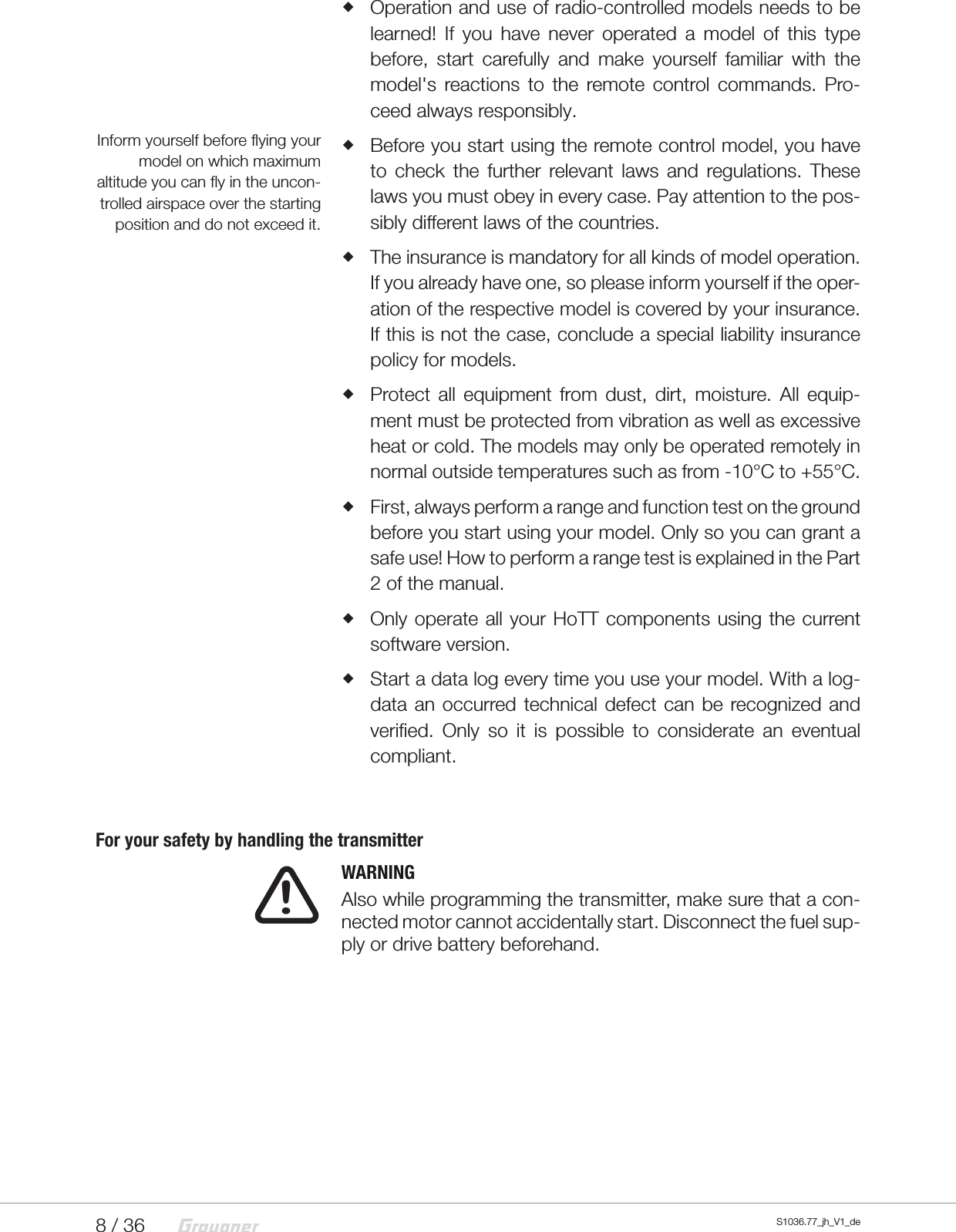 8 / 36 S1036.77_jh_V1_de   Operation and use of radio-controlled models needs to be learned! If you have never operated a model of this type before, start carefully and make yourself familiar with the model's reactions to the remote control commands. Pro-ceed always responsibly. Before you start using the remote control model, you have to check the further relevant laws and regulations. These laws you must obey in every case. Pay attention to the pos-sibly different laws of the countries.  The insurance is mandatory for all kinds of model operation. If you already have one, so please inform yourself if the oper-ation of the respective model is covered by your insurance. If this is not the case, conclude a special liability insurance policy for models. Protect all equipment from dust, dirt, moisture. All equip-ment must be protected from vibration as well as excessive heat or cold. The models may only be operated remotely in normal outside temperatures such as from -10&deg;C to +55&deg;C. First, always perform a range and function test on the ground before you start using your model. Only so you can grant a safe use! How to perform a range test is explained in the Part 2 of the manual. Only operate all your HoTT components using the current software version. Start a data log every time you use your model. With a log-data an occurred technical defect can be recognized and verified. Only so it is possible to considerate an eventual compliant.For your safety by handling the transmitter  WARNING Also while programming the transmitter, make sure that a con-nected motor cannot accidentally start. Disconnect the fuel sup-ply or drive battery beforehand.Inform yourself before flying your model on which maximum altitude you can fly in the uncon-trolled airspace over the starting position and do not exceed it.!