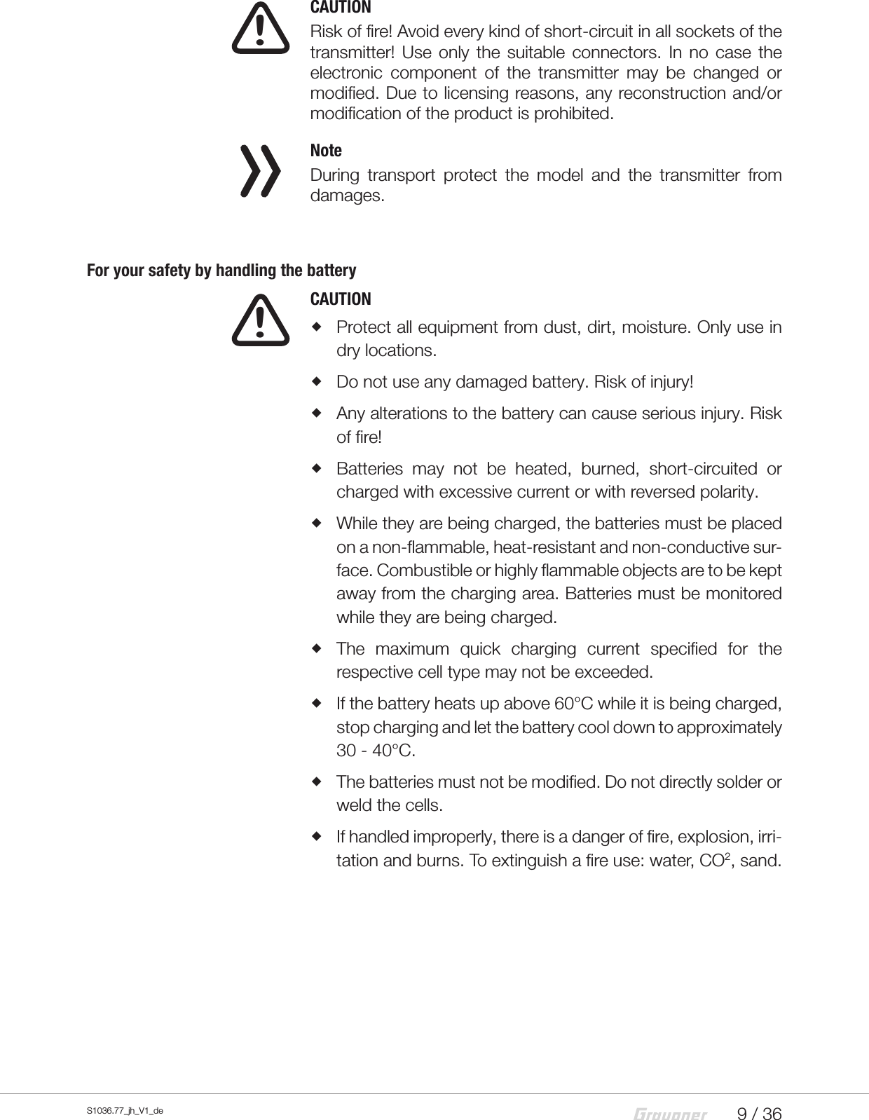 9 / 36S1036.77_jh_V1_de  CAUTIONRisk of fire! Avoid every kind of short-circuit in all sockets of the transmitter! Use only the suitable connectors. In no case the electronic component of the transmitter may be changed or modified. Due to licensing reasons, any reconstruction and/or modification of the product is prohibited.  NoteDuring transport protect the model and the transmitter from damages.For your safety by handling the battery  CAUTION Protect all equipment from dust, dirt, moisture. Only use in dry locations. Do not use any damaged battery. Risk of injury! Any alterations to the battery can cause serious injury. Risk of fire! Batteries may not be heated, burned, short-circuited or charged with excessive current or with reversed polarity. While they are being charged, the batteries must be placed on a non-flammable, heat-resistant and non-conductive sur-face. Combustible or highly flammable objects are to be kept away from the charging area. Batteries must be monitored while they are being charged. The maximum quick charging current specified for the respective cell type may not be exceeded. If the battery heats up above 60&deg;C while it is being charged, stop charging and let the battery cool down to approximately 30 - 40&deg;C. The batteries must not be modified. Do not directly solder or weld the cells. If handled improperly, there is a danger of fire, explosion, irri-tation and burns. To extinguish a fire use: water, CO2, sand.!!