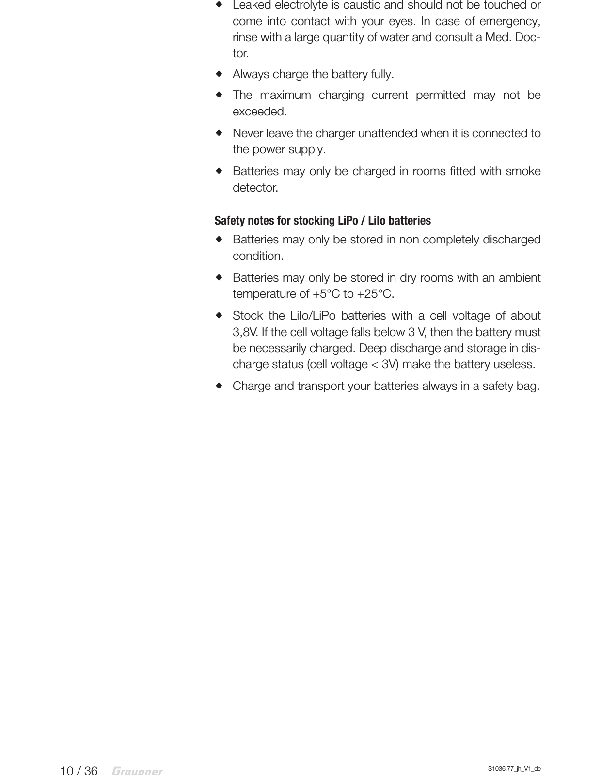 10 / 36   S1036.77_jh_V1_de Leaked electrolyte is caustic and should not be touched or come into contact with your eyes. In case of emergency, rinse with a large quantity of water and consult a Med. Doc-tor. Always charge the battery fully. The maximum charging current permitted may not be exceeded. Never leave the charger unattended when it is connected to the power supply.  Batteries may only be charged in rooms fitted with smoke detector.Safety notes for stocking LiPo / LiIo batteries Batteries may only be stored in non completely discharged condition. Batteries may only be stored in dry rooms with an ambient temperature of +5&deg;C to +25&deg;C. Stock the LiIo/LiPo batteries with a cell voltage of about 3,8V. If the cell voltage falls below 3 V, then the battery must be necessarily charged. Deep discharge and storage in dis-charge status (cell voltage < 3V) make the battery useless. Charge and transport your batteries always in a safety bag.