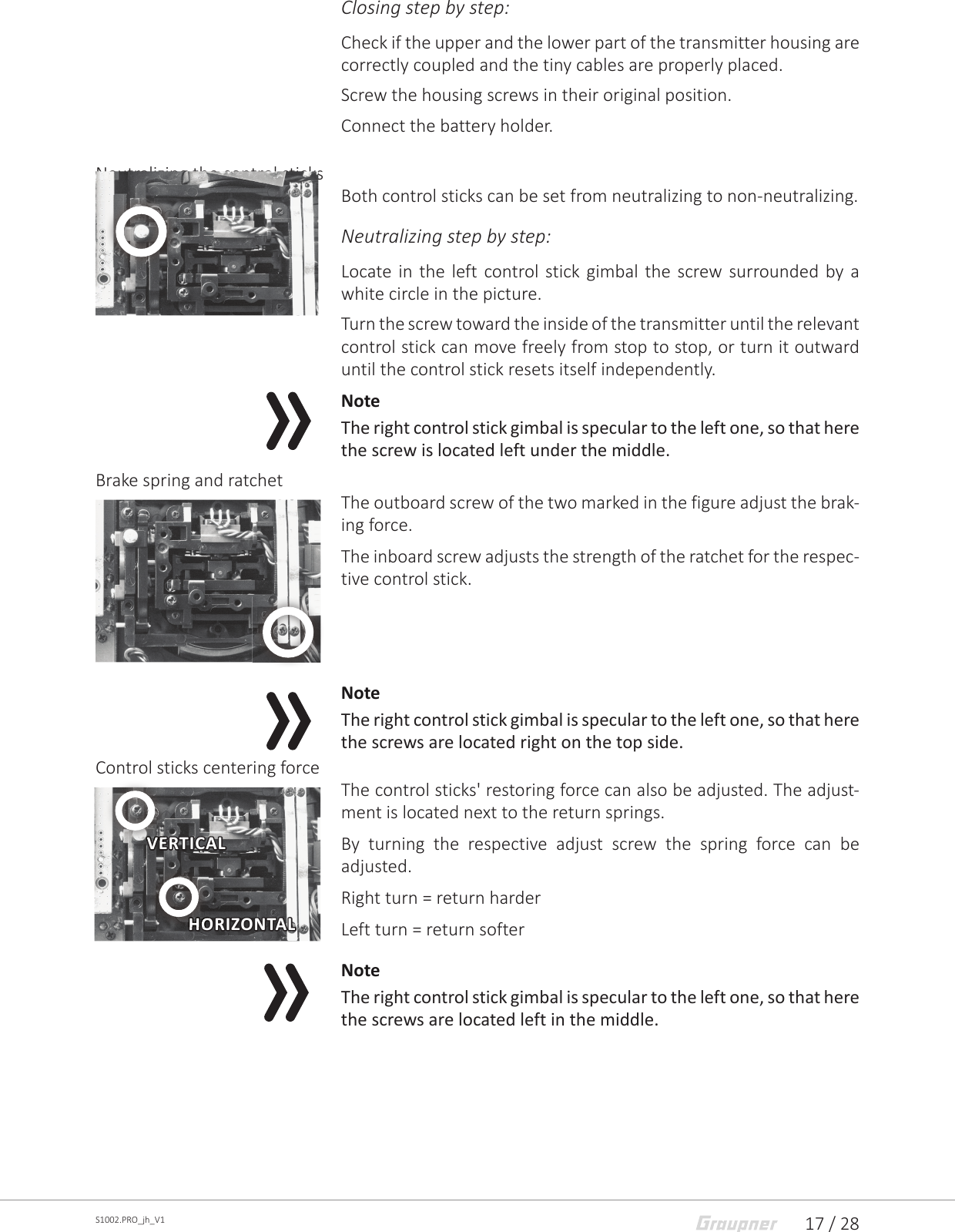 17 / 28S1002.PRO_jh_V1Closing step by step:Check if the upper and the lower part of the transmitter housing are correctly coupled and the tiny cables are properly placed.Screw the housing screws in their original position.Connect the battery holder.Neutralizing the control sticksBoth control sticks can be set from neutralizing to non-neutralizing.Neutralizing step by step: Locate in the left control stick gimbal the screw surrounded by a white circle in the picture.Turn the screw toward the inside of the transmitter until the relevant control stick can move freely from stop to stop, or turn it outward until the control stick resets itself independently.NoteThe right control stick gimbal is specular to the left one, so that here the screw is located left under the middle.Brake spring and ratchetThe outboard screw of the two marked in the figure adjust the brak-ing force.The inboard screw adjusts the strength of the ratchet for the respec-tive control stick.NoteThe right control stick gimbal is specular to the left one, so that here the screws are located right on the top side.Control sticks centering forceThe control sticks&apos; restoring force can also be adjusted. The adjust-ment is located next to the return springs.By turning the respective adjust screw the spring force can be adjusted.Right turn = return harderLeft turn = return softer NoteThe right control stick gimbal is specular to the left one, so that here the screws are located left in the middle.VERTICALHORIZONTALVERTICALVERTICALHORIZONTALHORIZONTAL