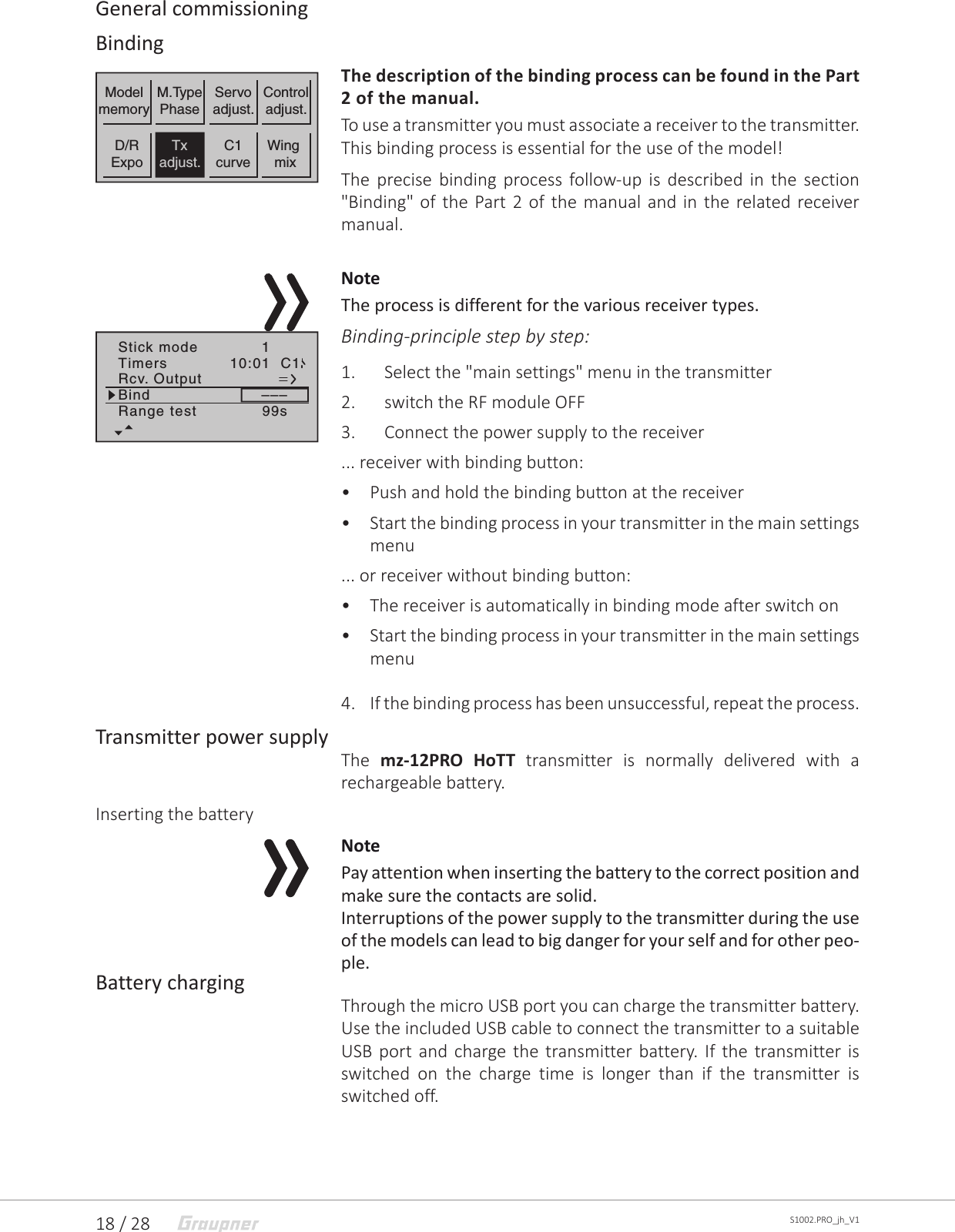 18 / 28 S1002.PRO_jh_V1General commissioningBindingThe description of the binding process can be found in the Part 2 of the manual.To use a transmitter you must associate a receiver to the transmitter. This binding process is essential for the use of the model!The precise binding process follow-up is described in the section &quot;Binding&quot; of the Part 2 of the manual and in the related receiver manual.NoteThe process is different for the various receiver types.Binding-principle step by step:1.  Select the &quot;main settings&quot; menu in the transmitter 2.  switch the RF module OFF3.  Connect the power supply to the receiver... receiver with binding button:•  Push and hold the binding button at the receiver•  Start the binding process in your transmitter in the main settings menu... or receiver without binding button:•  The receiver is automatically in binding mode after switch on•  Start the binding process in your transmitter in the main settings menu4.  If the binding process has been unsuccessful, repeat the process.Transmitter power supplyThe  mz-12PRO HoTT transmitter is normally delivered with a rechargeable battery.Inserting the batteryNotePay attention when inserting the battery to the correct position and make sure the contacts are solid.Interruptions of the power supply to the transmitter during the use of the models can lead to big danger for your self and for other peo-ple.Battery chargingThrough the micro USB port you can charge the transmitter battery. Use the included USB cable to connect the transmitter to a suitable USB port and charge the transmitter battery. If the transmitter is switched on the charge time is longer than if the transmitter is switched off.ModelmemoryWing mixM.TypePhaseServoadjust.Controladjust.D/RExpoTxadjust.C1curveStick mode 1Timers 10:01Rcv. OutputBind –––Range test 99sC1 