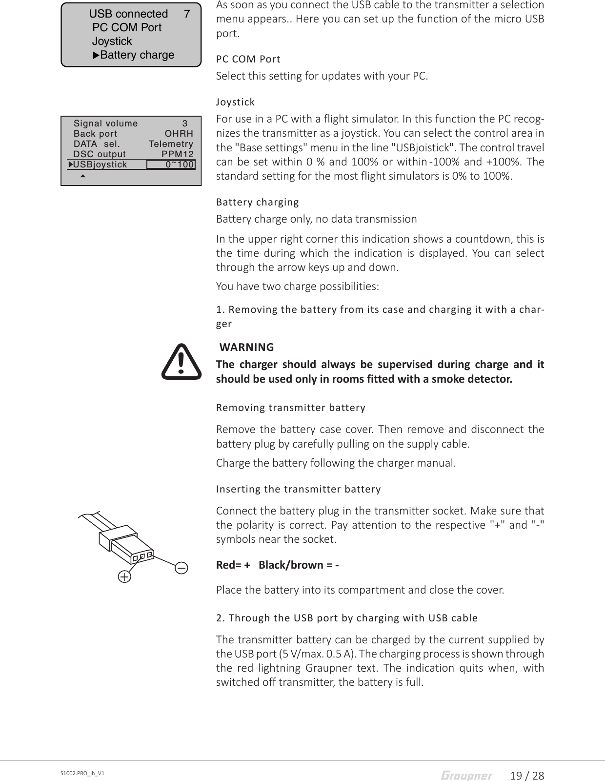 19 / 28S1002.PRO_jh_V1As soon as you connect the USB cable to the transmitter a selection menu appears.. Here you can set up the function of the micro USB port.PC COM PortSelect this setting for updates with your PC.JoystickFor use in a PC with a flight simulator. In this function the PC recog-nizes the transmitter as a joystick. You can select the control area in the &quot;Base settings&quot; menu in the line &quot;USBjoistick&quot;. The control travel can be set within 0 % and 100% or within -100% and +100%. The standard setting for the most flight simulators is 0% to 100%.Battery chargingBattery charge only, no data transmissionIn the upper right corner this indication shows a countdown, this is the time during which the indication is displayed. You can select through the arrow keys up and down.You have two charge possibilities:1. Removing the battery from its case and charging it with a char-ger WARNINGThe charger should always be supervised during charge and it should be used only in rooms fitted with a smoke detector.Removing transmitter batteryRemove the battery case cover. Then remove and disconnect the battery plug by carefully pulling on the supply cable.Charge the battery following the charger manual.Inserting the transmitter batteryConnect the battery plug in the transmitter socket. Make sure that the polarity is correct. Pay attention to the respective &quot;+&quot; and &quot;-&quot; symbols near the socket.Red= +   Black/brown = - Place the battery into its compartment and close the cover.2. Through the USB port by charging with USB cableThe transmitter battery can be charged by the current supplied by the USB port (5 V/max. 0.5 A). The charging process is shown through the red lightning Graupner text. The indication quits when, with switched off transmitter, the battery is full.USB connected     7 PC COM Port Joystick Battery charge3Signal volumeBack port OHRHDATA  sel. TelemetryDSC output PPM12USBjoystick 0~100!