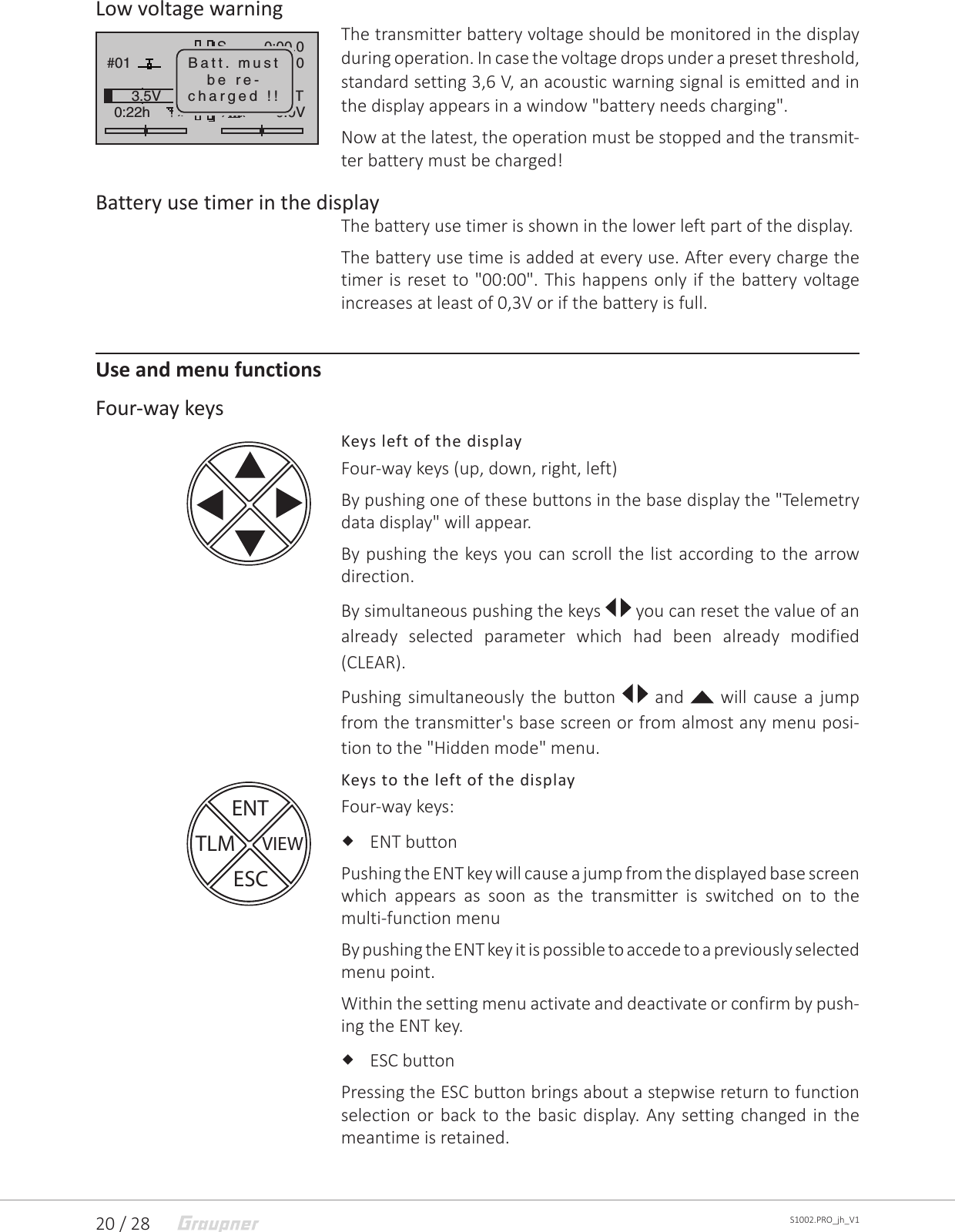 20 / 28 S1002.PRO_jh_V1Low voltage warningThe transmitter battery voltage should be monitored in the display during operation. In case the voltage drops under a preset threshold, standard setting 3,6 V, an acoustic warning signal is emitted and in the display appears in a window &quot;battery needs charging&quot;.Now at the latest, the operation must be stopped and the transmit-ter battery must be charged!Battery use timer in the displayThe battery use timer is shown in the lower left part of the display.The battery use time is added at every use. After every charge the timer is reset to &quot;00:00&quot;. This happens only if the battery voltage increases at least of 0,3V or if the battery is full.Use and menu functionsFour-way keysKeys left of the displayFour-way keys (up, down, right, left)By pushing one of these buttons in the base display the &quot;Telemetry data display&quot; will appear.By pushing the keys you can scroll the list according to the arrow direction.By simultaneous pushing the keys  you can reset the value of an already selected parameter which had been already modified (CLEAR).Pushing simultaneously the button   and   will cause a jump from the transmitter&apos;s base screen or from almost any menu posi-tion to the &quot;Hidden mode&quot; menu.Keys to the left of the displayFour-way keys: ENT buttonPushing the ENT key will cause a jump from the displayed base screen which appears as soon as the transmitter is switched on to the multi-function menu By pushing the ENT key it is possible to accede to a previously selected menu point.Within the setting menu activate and deactivate or confirm by push-ing the ENT key. ESC buttonPressing the ESC button brings about a stepwise return to function selection or back to the basic display. Any setting changed in the meantime is retained.GRAUBELE#010:22hSFlug«normal   »K780:00.00:00.00.0V3.5VMxxHoTTBatt. mustbe re-charged !!ENTVIEWESCTLM