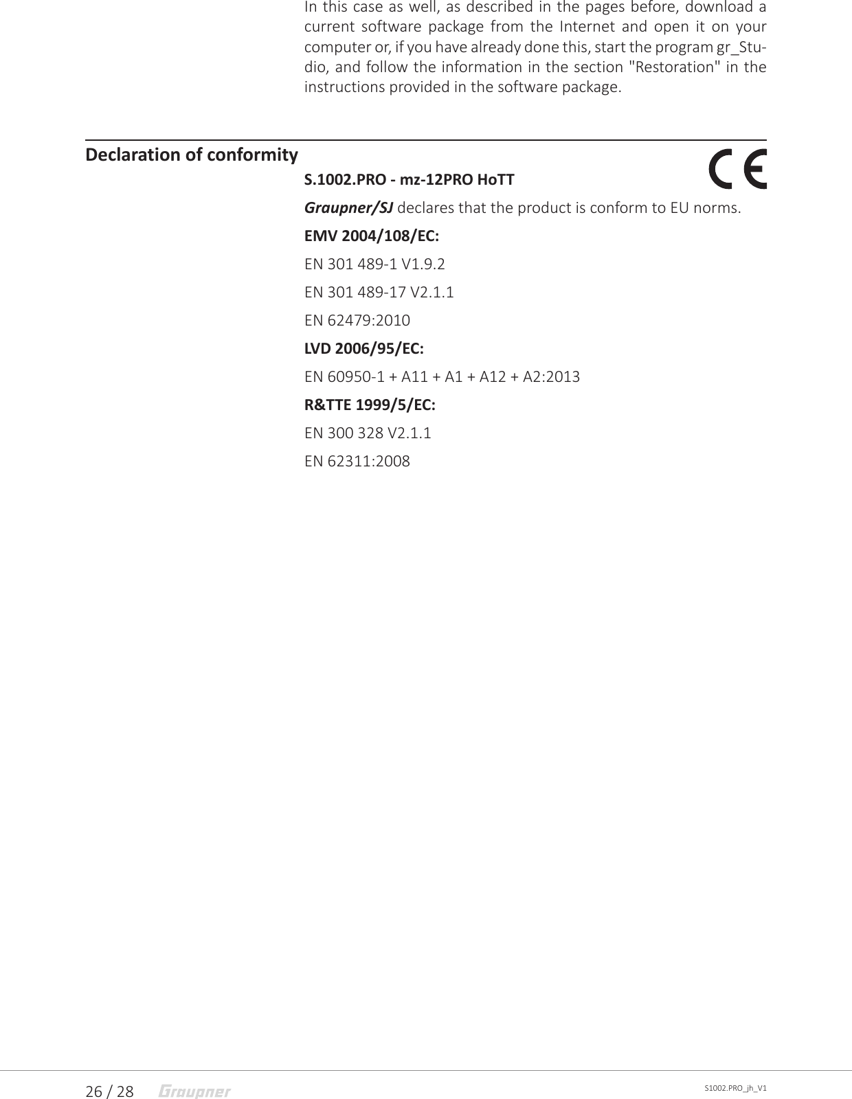 26 / 28 S1002.PRO_jh_V1In this case as well, as described in the pages before, download a current software package from the Internet and open it on your computer or, if you have already done this, start the program gr_Stu-dio, and follow the information in the section &quot;Restoration&quot; in the instructions provided in the software package. Declaration of conformityS.1002.PRO - mz-12PRO HoTTGraupner/SJ declares that the product is conform to EU norms.EMV 2004/108/EC:EN 301 489-1 V1.9.2EN 301 489-17 V2.1.1EN 62479:2010LVD 2006/95/EC:EN 60950-1 + A11 + A1 + A12 + A2:2013R&amp;TTE 1999/5/EC: EN 300 328 V2.1.1EN 62311:2008