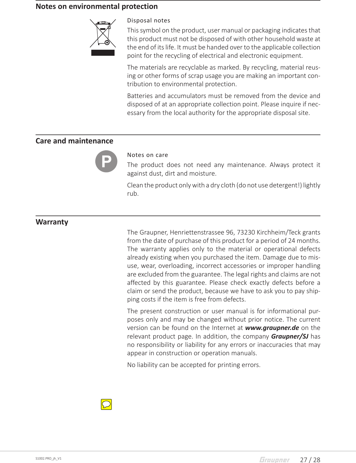 27 / 28S1002.PRO_jh_V1Notes on environmental protectionDisposal notesThis symbol on the product, user manual or packaging indicates that this product must not be disposed of with other household waste at the end of its life. It must be handed over to the applicable collection point for the recycling of electrical and electronic equipment. The materials are recyclable as marked. By recycling, material reus-ing or other forms of scrap usage you are making an important con-tribution to environmental protection. Batteries and accumulators must be removed from the device and disposed of at an appropriate collection point. Please inquire if nec-essary from the local authority for the appropriate disposal site.Care and maintenanceNotes on careThe product does not need any maintenance. Always protect it against dust, dirt and moisture. Clean the product only with a dry cloth (do not use detergent!) lightly rub.WarrantyThe Graupner, Henriettenstrassee 96, 73230 Kirchheim/Teck grants from the date of purchase of this product for a period of 24 months. The warranty applies only to the material or operational defects already existing when you purchased the item. Damage due to mis-use, wear, overloading, incorrect accessories or improper handling are excluded from the guarantee. The legal rights and claims are not affected by this guarantee. Please check exactly defects before a claim or send the product, because we have to ask you to pay ship-ping costs if the item is free from defects.The present construction or user manual is for informational pur-poses only and may be changed without prior notice. The current version can be found on the Internet at www.graupner.de on the relevant product page. In addition, the company Graupner/SJ has no responsibility or liability for any errors or inaccuracies that may appear in construction or operation manuals. No liability can be accepted for printing errors.P
