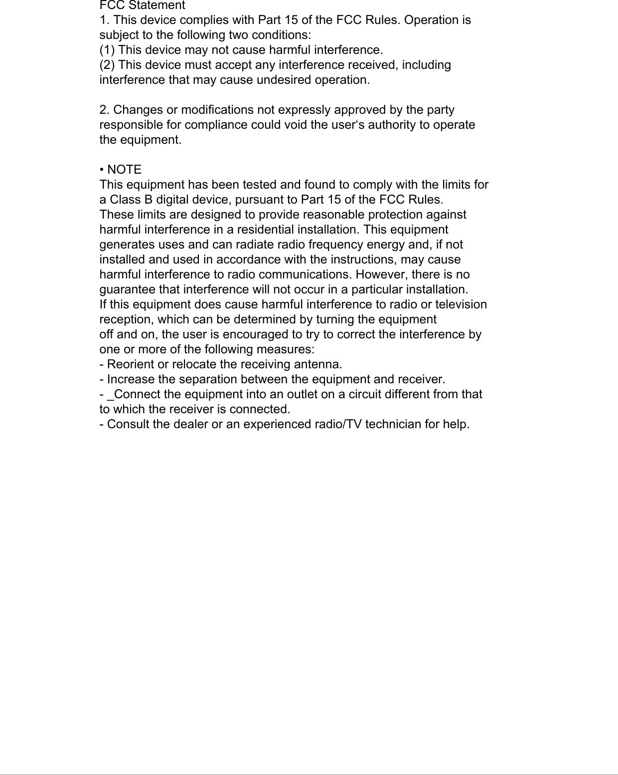 FCC Statement1. This device complies with Part 15 of the FCC Rules. Operation issubject to the following two conditions:(1) This device may not cause harmful interference.(2) This device must accept any interference received, includinginterference that may cause undesired operation.2. Changes or modifications not expressly approved by the partyresponsible for compliance could void the user‘s authority to operatethe equipment.• NOTEThis equipment has been tested and found to comply with the limits fora Class B digital device, pursuant to Part 15 of the FCC Rules.These limits are designed to provide reasonable protection againstharmful interference in a residential installation. This equipmentgenerates uses and can radiate radio frequency energy and, if notinstalled and used in accordance with the instructions, may causeharmful interference to radio communications. However, there is noguarantee that interference will not occur in a particular installation.If this equipment does cause harmful interference to radio or televisionreception, which can be determined by turning the equipmentoff and on, the user is encouraged to try to correct the interference byone or more of the following measures:- Reorient or relocate the receiving antenna.- Increase the separation between the equipment and receiver.- _Connect the equipment into an outlet on a circuit different from thatto which the receiver is connected.- Consult the dealer or an experienced radio/TV technician for help. 