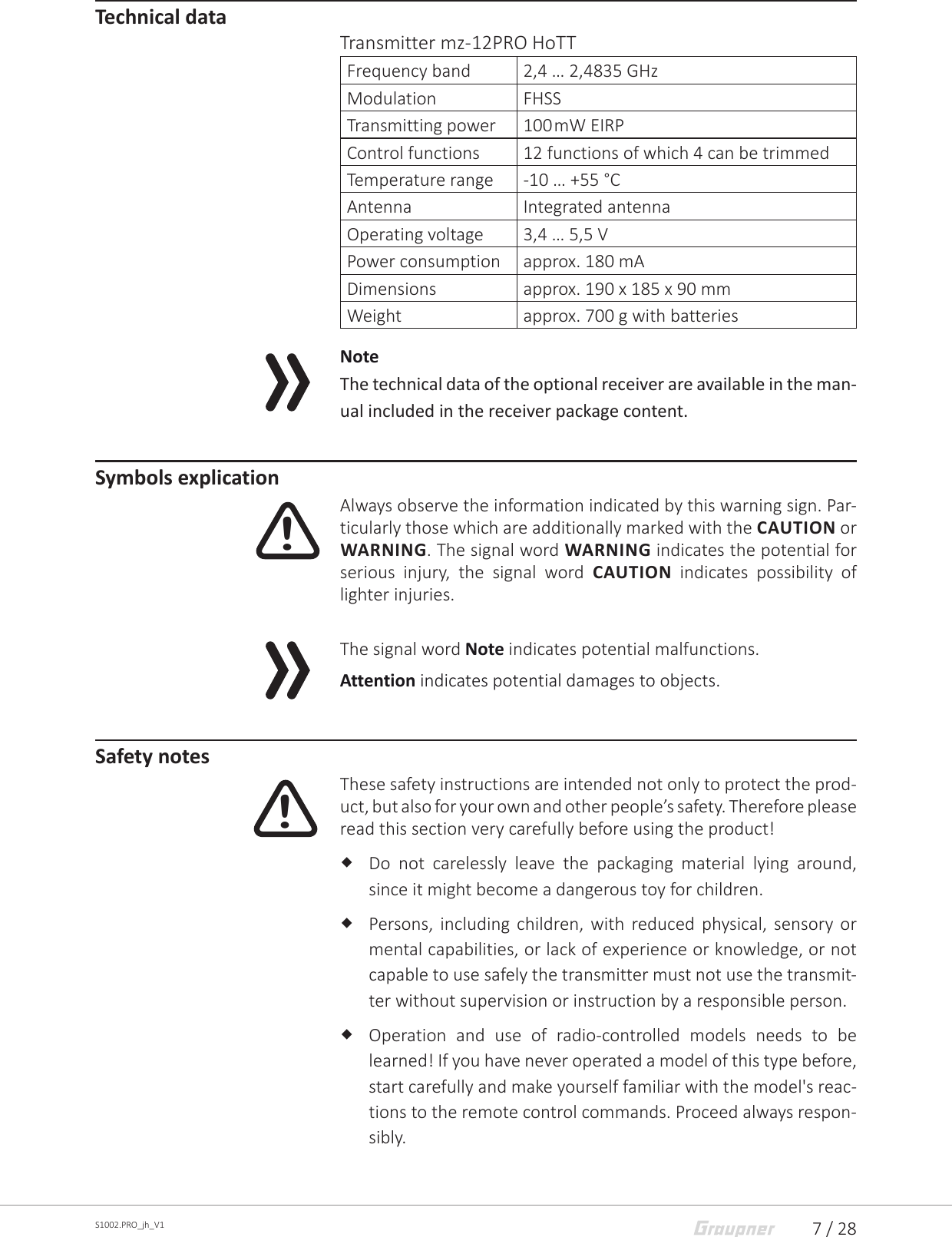 7 / 28S1002.PRO_jh_V1Technical dataTransmitter mz-12PRO HoTTFrequency band 2,4 … 2,4835 GHzModulation FHSSTransmitting power 100 mW EIRPControl functions 12 functions of which 4 can be trimmedTemperature range -10 … +55 °CAntenna Integrated antennaOperating voltage 3,4 … 5,5 VPower consumption approx. 180 mADimensions approx. 190 x 185 x 90 mmWeight approx. 700 g with batteriesNoteThe technical data of the optional receiver are available in the man-ual included in the receiver package content.Symbols explicationAlways observe the information indicated by this warning sign. Par-ticularly those which are additionally marked with the CAUTION or WARNING. The signal word WARNING indicates the potential for serious injury, the signal word CAUTION  indicates possibility of lighter injuries.The signal word Note indicates potential malfunctions.Attention indicates potential damages to objects.Safety notesThese safety instructions are intended not only to protect the prod-uct, but also for your own and other people’s safety. Therefore please read this section very carefully before using the product! Do not carelessly leave the packaging material lying around, since it might become a dangerous toy for children. Persons, including children, with reduced physical, sensory or mental capabilities, or lack of experience or knowledge, or not capable to use safely the transmitter must not use the transmit-ter without supervision or instruction by a responsible person. Operation and use of radio-controlled models needs to be learned! If you have never operated a model of this type before, start carefully and make yourself familiar with the model&apos;s reac-tions to the remote control commands. Proceed always respon-sibly.!!