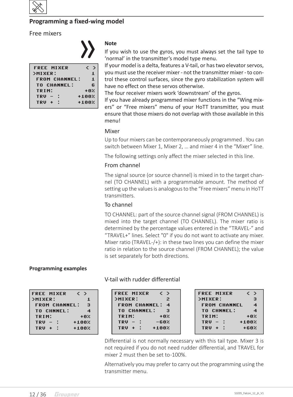 12 / 36 S1035_Falcon_12_jh_V1Programming a fixed-wing modelFree mixersNoteIf you wish to use the gyros, you must always set the tail type to ‘normal’ in the transmitter’s model type menu.If your model is a delta, features a V-tail, or has two elevator servos, you must use the receiver mixer - not the transmitter mixer - to con-trol these control surfaces, since the gyro stabilization system will have no effect on these servos otherwise.The four receiver mixers work ‘downstream’ of the gyros.If you have already programmed mixer functions in the “Wing mix-ers” or “Free mixers” menu of your HoTT transmitter, you must ensure that those mixers do not overlap with those available in this menu!MixerUp to four mixers can be contemporaneously programmed . You can switch between Mixer 1, Mixer 2, … and mixer 4 in the “Mixer” line.The following settings only affect the mixer selected in this line.From channelThe signal source (or source channel) is mixed in to the target chan-nel (TO CHANNEL) with a programmable amount. The method of setting up the values is analogous to the “Free mixers” menu in HoTT transmitters.To channelTO CHANNEL: part of the source channel signal (FROM CHANNEL) is mixed into the target channel (TO CHANNEL). The mixer ratio is determined by the percentage values entered in the “TRAVEL-” and “TRAVEL+” lines. Select &quot;0&quot; if you do not want to activate any mixer. Mixer ratio (TRAVEL-/+): in these two lines you can define the mixer ratio in relation to the source channel (FROM CHANNEL); the value is set separately for both directions.Programming examplesV-tail with rudder differentialDifferential is not normally necessary with this tail type. Mixer 3 is not required if you do not need rudder differential, and TRAVEL for mixer 2 must then be set to -100%.Alternatively you may prefer to carry out the programming using the transmitter menu.  FREE MIXER     &lt; &gt;&gt;MIXER:          1 FROM CHANNEL:   1&gt;TO CHANNEL:     6&gt;TRIM:         +0% TRV - :     +100% TRV + :     +100%FREE MIXER   &lt; &gt;&gt;MIXER:        2 FROM CHANNEL: 4&gt;TO CHANNEL:   3&gt;TRIM:       +0% TRV - :    -60% TRV + :   +100%FREE MIXER    &lt; &gt;&gt;MIXER:         3 FROM CHANNEL   4&gt;TO CHNNEL:     4&gt;TRIM:        +0% TRV - :    +100% TRV + :     +60%FREE MIXER   &lt; &gt;&gt;MIXER:         1 FROM CHANNEL:  3&gt;TO CHNNEL:     4&gt;TRIM:        +0% TRV - :    +100% TRV + :    +100%