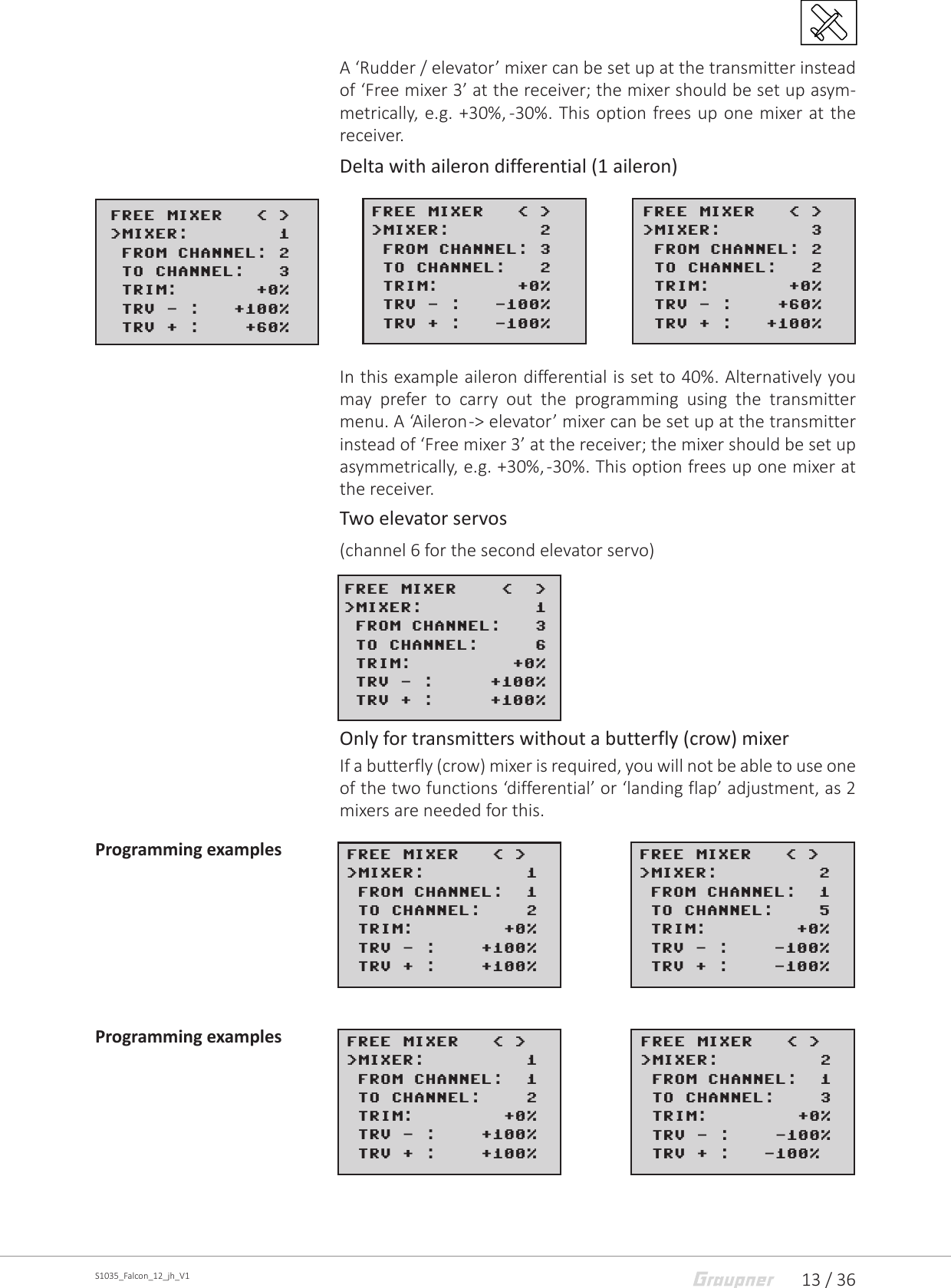 13 / 36S1035_Falcon_12_jh_V1A ‘Rudder / elevator’ mixer can be set up at the transmitter instead of ‘Free mixer 3’ at the receiver; the mixer should be set up asym-metrically, e.g. +30%, -30%. This option frees up one mixer at the receiver.Delta with aileron differential (1 aileron)In this example aileron differential is set to 40%. Alternatively you may prefer to carry out the programming using the transmitter menu. A ‘Aileron -&gt; elevator’ mixer can be set up at the transmitter instead of ‘Free mixer 3’ at the receiver; the mixer should be set up asymmetrically, e.g. +30%, -30%. This option frees up one mixer at the receiver.Two elevator servos(channel 6 for the second elevator servo)Only for transmitters without a butterfly (crow) mixerIf a butterfly (crow) mixer is required, you will not be able to use one of the two functions ‘differential’ or ‘landing flap’ adjustment, as 2 mixers are needed for this.Programming examplesProgramming examplesFREE MIXER   &lt; &gt;&gt;MIXER:        1 FROM CHANNEL: 2&gt;TO CHANNEL:   3&gt;TRIM:       +0% TRV - :   +100% TRV + :    +60%FREE MIXER   &lt; &gt;&gt;MIXER:        2 FROM CHANNEL: 3&gt;TO CHANNEL:   2&gt;TRIM:       +0% TRV - :   -100% TRV + :   -100%FREE MIXER   &lt; &gt;&gt;MIXER:        3 FROM CHANNEL: 2&gt;TO CHANNEL:   2&gt;TRIM:       +0% TRV - :    +60% TRV + :   +100%FREE MIXER    &lt;  &gt;&gt;MIXER:          1 FROM CHANNEL:   3&gt;TO CHANNEL:     6&gt;TRIM:         +0% TRV - :     +100% TRV + :     +100%FREE MIXER   &lt; &gt;&gt;MIXER:         1 FROM CHANNEL:  1&gt;TO CHANNEL:    2&gt;TRIM:        +0% TRV - :    +100% TRV + :    +100%FREE MIXER   &lt; &gt;&gt;MIXER:         2 FROM CHANNEL:  1&gt;TO CHANNEL:    5&gt;TRIM:        +0% TRV - :    -100% TRV + :    -100%FREE MIXER   &lt; &gt;&gt;MIXER:         1 FROM CHANNEL:  1&gt;TO CHANNEL:    2&gt;TRIM:        +0% TRV - :    +100% TRV + :    +100%FREE MIXER   &lt; &gt;&gt;MIXER:         2 FROM CHANNEL:  1&gt;TO CHANNEL:    3&gt;TRIM:        +0% TRV - :    -100% TRV + :   -100%