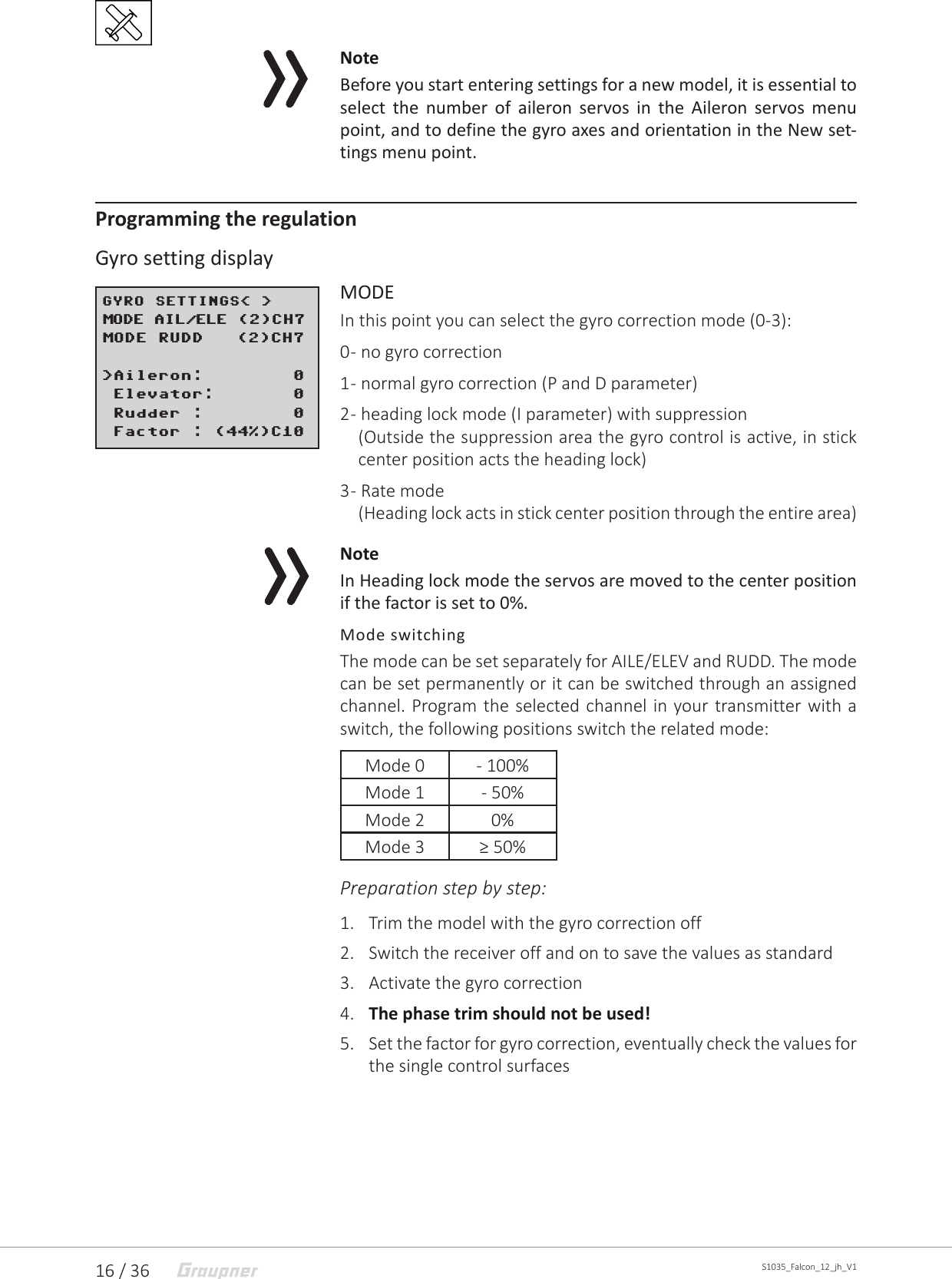 16 / 36 S1035_Falcon_12_jh_V1NoteBefore you start entering settings for a new model, it is essential to select the number of aileron servos in the Aileron servos menu point, and to define the gyro axes and orientation in the New set-tings menu point.Programming the regulationGyro setting displayMODEIn this point you can select the gyro correction mode (0-3):0 - no gyro correction1 - normal gyro correction (P and D parameter)2 - heading lock mode (I parameter) with suppression(Outside the suppression area the gyro control is active, in stick center position acts the heading lock)3 - Rate mode(Heading lock acts in stick center position through the entire area)NoteIn Heading lock mode the servos are moved to the center position if the factor is set to 0%.Mode switchingThe mode can be set separately for AILE/ELEV and RUDD. The mode can be set permanently or it can be switched through an assigned channel. Program the selected channel in your transmitter with a switch, the following positions switch the related mode:Mode 0 - 100%Mode 1 - 50%Mode 2 0%Mode 3 ≥ 50%Preparation step by step:1.  Trim the model with the gyro correction off2.  Switch the receiver off and on to save the values as standard3.  Activate the gyro correction4.  The phase trim should not be used!5.  Set the factor for gyro correction, eventually check the values for the single control surfacesGYRO SETTINGS&lt; &gt;MODE AIL/ELE (2)CH7MODE RUDD   (2)CH7&gt;Aileron:        0&gt;Elevator:       0 Rudder :        0 Factor : (44%)C10