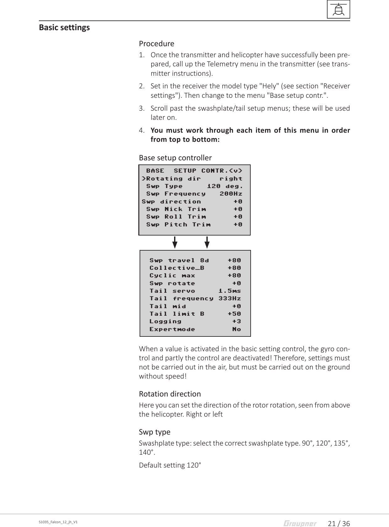 21 / 36S1035_Falcon_12_jh_V1Basic settings Procedure1.  Once the transmitter and helicopter have successfully been pre-pared, call up the Telemetry menu in the transmitter (see trans-mitter instructions).2.  Set in the receiver the model type &quot;Hely&quot; (see section &quot;Receiver settings&quot;). Then change to the menu &quot;Base setup contr.&quot;.3.  Scroll past the swashplate/tail setup menus; these will be used later on.4.  You must work through each item of this menu in order from top to bottom:Base setup controllerWhen a value is activated in the basic setting control, the gyro con-trol and partly the control are deactivated! Therefore, settings must not be carried out in the air, but must be carried out on the ground without speed! Rotation directionHere you can set the direction of the rotor rotation, seen from above the helicopter. Right or leftSwp typeSwashplate type: select the correct swashplate type. 90°, 120°, 135°, 140°.Default setting 120° BASE  SETUP CONTR.&lt;v&gt; &gt;Rotating dir    right Swp Type      120 deg. Swp Frequency   200HzSwp direction       +0 Swp Nick Trim      +0 Swp Roll Trim      +0 Swp Pitch Trim     +0        Swp travel 8d    +80  Collective_B     +80  Cyclic max       +80  Swp rotate        +0  Tail servo     1.5ms  Tail frequency 333Hz  Tail mid          +0  Tail limit B     +50  Logging           +3  Expertmode        No