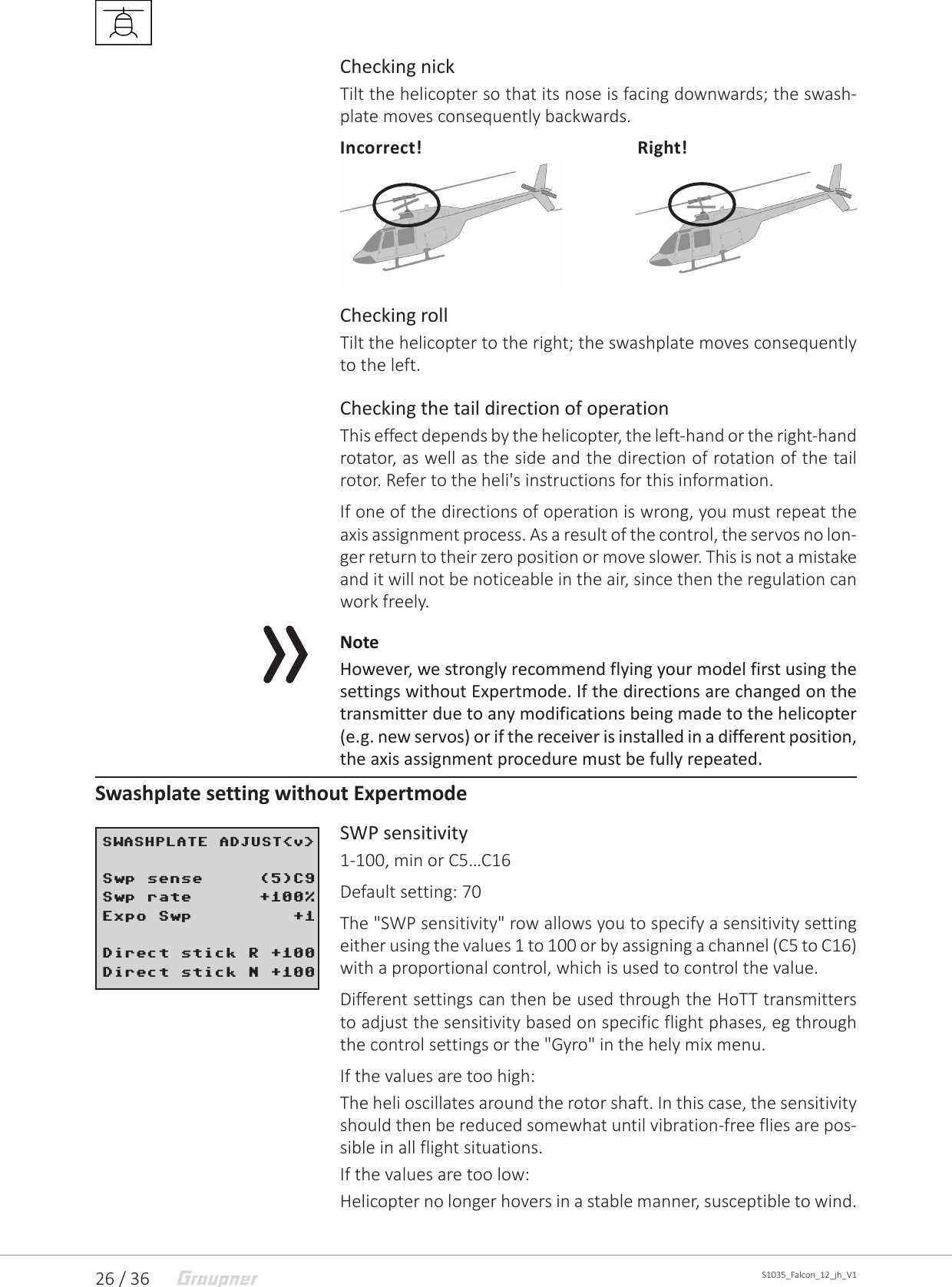26 / 36 S1035_Falcon_12_jh_V1Checking nickTilt the helicopter so that its nose is facing downwards; the swash-plate moves consequently backwards.Incorrect!             Right!Checking rollTilt the helicopter to the right; the swashplate moves consequently to the left.Checking the tail direction of operationThis effect depends by the helicopter, the left-hand or the right-hand rotator, as well as the side and the direction of rotation of the tail rotor. Refer to the heli&apos;s instructions for this information.If one of the directions of operation is wrong, you must repeat the axis assignment process. As a result of the control, the servos no lon-ger return to their zero position or move slower. This is not a mistake and it will not be noticeable in the air, since then the regulation can work freely.NoteHowever, we strongly recommend flying your model first using the settings without Expertmode. If the directions are changed on the transmitter due to any modifications being made to the helicopter (e.g. new servos) or if the receiver is installed in a different position, the axis assignment procedure must be fully repeated.Swashplate setting without ExpertmodeSWP sensitivity1-100, min or C5…C16Default setting: 70The &quot;SWP sensitivity&quot; row allows you to specify a sensitivity setting either using the values 1 to 100 or by assigning a channel (C5 to C16) with a proportional control, which is used to control the value. Different settings can then be used through the HoTT transmitters to adjust the sensitivity based on specific flight phases, eg through the control settings or the &quot;Gyro&quot; in the hely mix menu. If the values are too high: The heli oscillates around the rotor shaft. In this case, the sensitivity should then be reduced somewhat until vibration-free flies are pos-sible in all flight situations.If the values are too low: Helicopter no longer hovers in a stable manner, susceptible to wind.SWASHPLATE ADJUST&lt;v&gt; Swp sense     (5)C9Swp rate      +100%Expo Swp         +1Direct stick R +100Direct stick N +100