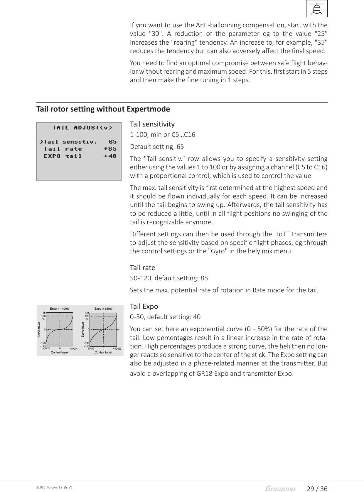 29 / 36S1035_Falcon_12_jh_V1If you want to use the Anti-ballooning compensation, start with the value &quot;30&quot;. A reduction of the parameter eg to the value &quot;25&quot; increases the &quot;rearing&quot; tendency. An increase to, for example, &quot;35&quot; reduces the tendency but can also adversely affect the final speed.You need to find an optimal compromise between safe flight behav-ior without rearing and maximum speed. For this, first start in 5 steps and then make the fine tuning in 1 steps.Tail rotor setting without ExpertmodeTail sensitivity1-100, min or C5…C16Default setting: 65The &quot;Tail sensitiv.&quot; row allows you to specify a sensitivity setting either using the values 1 to 100 or by assigning a channel (C5 to C16) with a proportional control, which is used to control the value. The max. tail sensitivity is first determined at the highest speed and it should be flown individually for each speed. It can be increased until the tail begins to swing up. Afterwards, the tail sensitivity has to be reduced a little, until in all flight positions no swinging of the tail is recognizable anymore.Different settings can then be used through the HoTT transmitters to adjust the sensitivity based on specific flight phases, eg through the control settings or the &quot;Gyro&quot; in the hely mix menu. Tail rate50 -120, default setting: 85Sets the max. potential rate of rotation in Rate mode for the tail. Tail Expo0 -50, default setting: 40You can set here an exponential curve (0  - 50%) for the rate of the tail. Low percentages result in a linear increase in the rate of rota-tion. High percentages produce a strong curve, the heli then no lon-ger reacts so sensitive to the center of the stick. The Expo setting can also be adjusted in a phase-related manner at the transmitter. But avoid a overlapping of GR18 Expo and transmitter Expo.    TAIL ADJUST&lt;v&gt;      &gt;Tail sensitiv.   65 Tail rate     +85 EXPO tail     +40Servo travelServo travelServo travelControl travel Control travelControl travelExpo = +100% Expo = +50%Expo = –100%