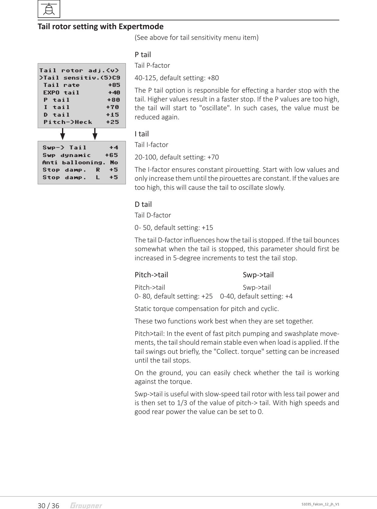30 / 36 S1035_Falcon_12_jh_V1Tail rotor setting with Expertmode(See above for tail sensitivity menu item)P tail Tail P-factor40-125, default setting: +80The P tail option is responsible for effecting a harder stop with the tail. Higher values result in a faster stop. If the P values are too high, the tail will start to &quot;oscillate&quot;. In such cases, the value must be reduced again.I tailTail I-factor20-100, default setting: +70The I-factor ensures constant pirouetting. Start with low values and only increase them until the pirouettes are constant. If the values are too high, this will cause the tail to oscillate slowly.D tailTail D-factor0 - 50, default setting: +15The tail D-factor influences how the tail is stopped. If the tail bounces somewhat when the tail is stopped, this parameter should first be increased in 5-degree increments to test the tail stop.Pitch-&gt;tail     Swp-&gt;tailPitch-&gt;tail    Swp-&gt;tail0- 80, default setting: +25  0-40, default setting: +4Static torque compensation for pitch and cyclic.These two functions work best when they are set together.Pitch&gt;tail: In the event of fast pitch pumping and swashplate move-ments, the tail should remain stable even when load is applied. If the tail swings out briefly, the &quot;Collect. torque&quot; setting can be increased until the tail stops. On the ground, you can easily check whether the tail is working against the torque.Swp-&gt;tail is useful with slow-speed tail rotor with less tail power and is then set to 1/3 of the value of pitch-&gt; tail. With high speeds and good rear power the value can be set to 0. Swp-&gt; Tail     +4 Swp dynamic   +65 Anti ballooning. No Stop damp.  R  +5 Stop damp.  L  +5Tail rotor adj.&lt;v&gt;&gt;Tail sensitiv.(5)C9 Tail rate       +85 EXPO tail       +40 P tail       +80 I tail        +70 D tail        +15 Pitch-&gt;Heck   +25