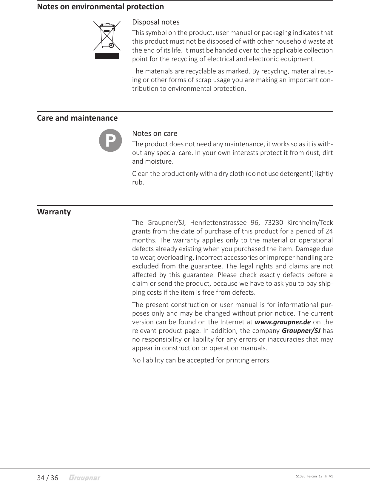 34 / 36 S1035_Falcon_12_jh_V1Notes on environmental protectionDisposal notesThis symbol on the product, user manual or packaging indicates that this product must not be disposed of with other household waste at the end of its life. It must be handed over to the applicable collection point for the recycling of electrical and electronic equipment.The materials are recyclable as marked. By recycling, material reus-ing or other forms of scrap usage you are making an important con-tribution to environmental protection.Care and maintenanceNotes on careThe product does not need any maintenance, it works so as it is with-out any special care. In your own interests protect it from dust, dirt and moisture. Clean the product only with a dry cloth (do not use detergent!) lightly rub.WarrantyThe Graupner/SJ, Henriettenstrassee 96, 73230 Kirchheim/Teck grants from the date of purchase of this product for a period of 24 months. The warranty applies only to the material or operational defects already existing when you purchased the item. Damage due to wear, overloading, incorrect accessories or improper handling are excluded from the guarantee. The legal rights and claims are not affected by this guarantee. Please check exactly defects before a claim or send the product, because we have to ask you to pay ship-ping costs if the item is free from defects.The present construction or user manual is for informational pur-poses only and may be changed without prior notice. The current version can be found on the Internet at www.graupner.de on the relevant product page. In addition, the company Graupner/SJ has no responsibility or liability for any errors or inaccuracies that may appear in construction or operation manuals.No liability can be accepted for printing errors.P