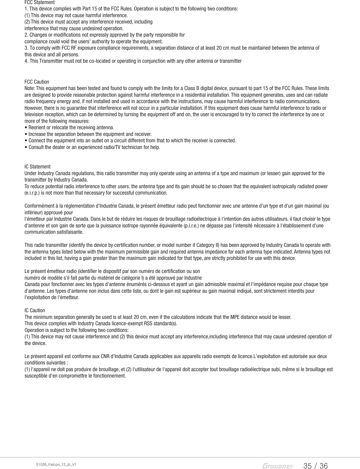 35 / 36S1035_Falcon_12_jh_V1FCC Statement1. This device complies with Part 15 of the FCC Rules. Operation is subject to the following two conditions:(1) This device may not cause harmful interference.(2) This device must accept any interference received, includinginterference that may cause undesired operation.2. Changes or modifications not expressly approved by the party responsible forcompliance could void the users’ authority to operate the equipment.3. To comply with FCC RF exposure compliance requirements, a separation distance of at least 20 cm must be maintained between the antenna of this device and all persons.4. This Transmitter must not be co-located or operating in conjunction with any other antenna or transmitterFCC CautionNote: This equipment has been tested and found to comply with the limits for a Class B digital device, pursuant to part 15 of the FCC Rules. These limits are designed to provide reasonable protection against harmful interference in a residential installation. This equipment generates, uses and can radiate radio frequency energy and, if not installed and used in accordance with the instructions, may cause harmful interference to radio communications. However, there is no guarantee that interference will not occur in a particular installation. If this equipment does cause harmful interference to radio or television reception, which can be determined by turning the equipment off and on, the user is encouraged to try to correct the interference by one or more of the following measures:• Reorient or relocate the receiving antenna.• Increase the separation between the equipment and receiver.• Connect the equipment into an outlet on a circuit different from that to which the receiver is connected.• Consult the dealer or an experienced radio/TV technician for help.IC StatementUnder Industry Canada regulations, this radio transmitter may only operate using an antenna of a type and maximum (or lesser) gain approved for the transmitter by Industry Canada. To reduce potential radio interference to other users, the antenna type and its gain should be so chosen that the equivalent isotropically radiated power (e.i.r.p.) is not more than that necessary for successful communication.Conformément à la réglementation d&apos;Industrie Canada, le présent émetteur radio peut fonctionner avec une antenne d&apos;un type et d&apos;un gain maximal (ou inférieur) approuvé pourl&apos;émetteur par Industrie Canada. Dans le but de réduire les risques de brouillage radioélectrique à l&apos;intention des autres utilisateurs, il faut choisir le type d&apos;antenne et son gain de sorte que la puissance isotrope rayonnée équivalente (p.i.r.e.) ne dépasse pas l&apos;intensité nécessaire à l&apos;établissement d&apos;une communication satisfaisante.This radio transmitter (identify the device by certification number, or model number if Category II) has been approved by Industry Canada to operate with the antenna types listed below with the maximum permissible gain and required antenna impedance for each antenna type indicated. Antenna types not included in this list, having a gain greater than the maximum gain indicated for that type, are strictly prohibited for use with this device.Le présent émetteur radio (identifier le dispositif par son numéro de certification ou sonnuméro de modèle s&apos;il fait partie du matériel de catégorie I) a été approuvé par IndustrieCanada pour fonctionner avec les types d&apos;antenne énumérés ci-dessous et ayant un gain admissible maximal et l&apos;impédance requise pour chaque type d&apos;antenne. Les types d&apos;antenne non inclus dans cette liste, ou dont le gain est supérieur au gain maximal indiqué, sont strictement interdits pour l&apos;exploitation de l&apos;émetteur.IC CautionThe minimum separation generally be used is at least 20 cm, even if the calculations indicate that the MPE distance would be lesser.This device complies with Industry Canada licence-exempt RSS standard(s).Operation is subject to the following two conditions:(1) This device may not cause interference and (2) this device must accept any interference,including interference that may cause undesired operation of the device.Le présent appareil est conforme aux CNR d&apos;Industrie Canada applicables aux appareils radio exempts de licence.L&apos;exploitation est autorisée aux deux conditions suivantes :(1) l&apos;appareil ne doit pas produire de brouillage, et (2) l&apos;utilisateur de l&apos;appareil doit accepter tout brouillage radioélectrique subi, même si le brouillage est susceptible d&apos;en compromettre le fonctionnement.