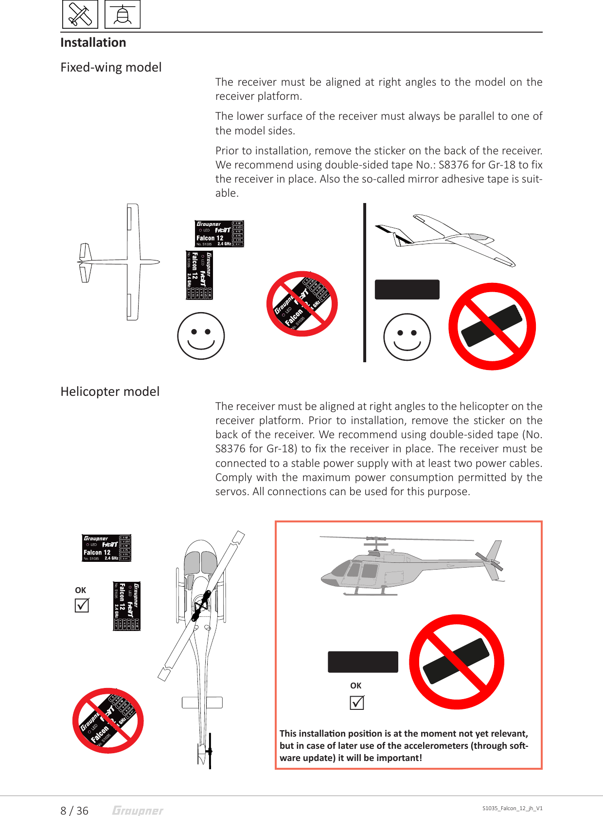 8 / 36 S1035_Falcon_12_jh_V1InstallationFixed-wing modelThe receiver must be aligned at right angles to the model on the receiver platform.The lower surface of the receiver must always be parallel to one of the model sides.Prior to installation, remove the sticker on the back of the receiver. We recommend using double-sided tape No.: S8376 for Gr-18 to fix the receiver in place. Also the so-called mirror adhesive tape is suit-able. Helicopter modelThe receiver must be aligned at right angles to the helicopter on the receiver platform. Prior to installation, remove the sticker on the back of the receiver. We recommend using double-sided tape (No. S8376 for Gr-18) to fix the receiver in place. The receiver must be connected to a stable power supply with at least two power cables. Comply with the maximum power consumption permitted by the servos. All connections can be used for this purpose. OKThis installaon posion is at the moment not yet relevant, but in case of later use of the accelerometers (through so-ware update) it will be important!  OK