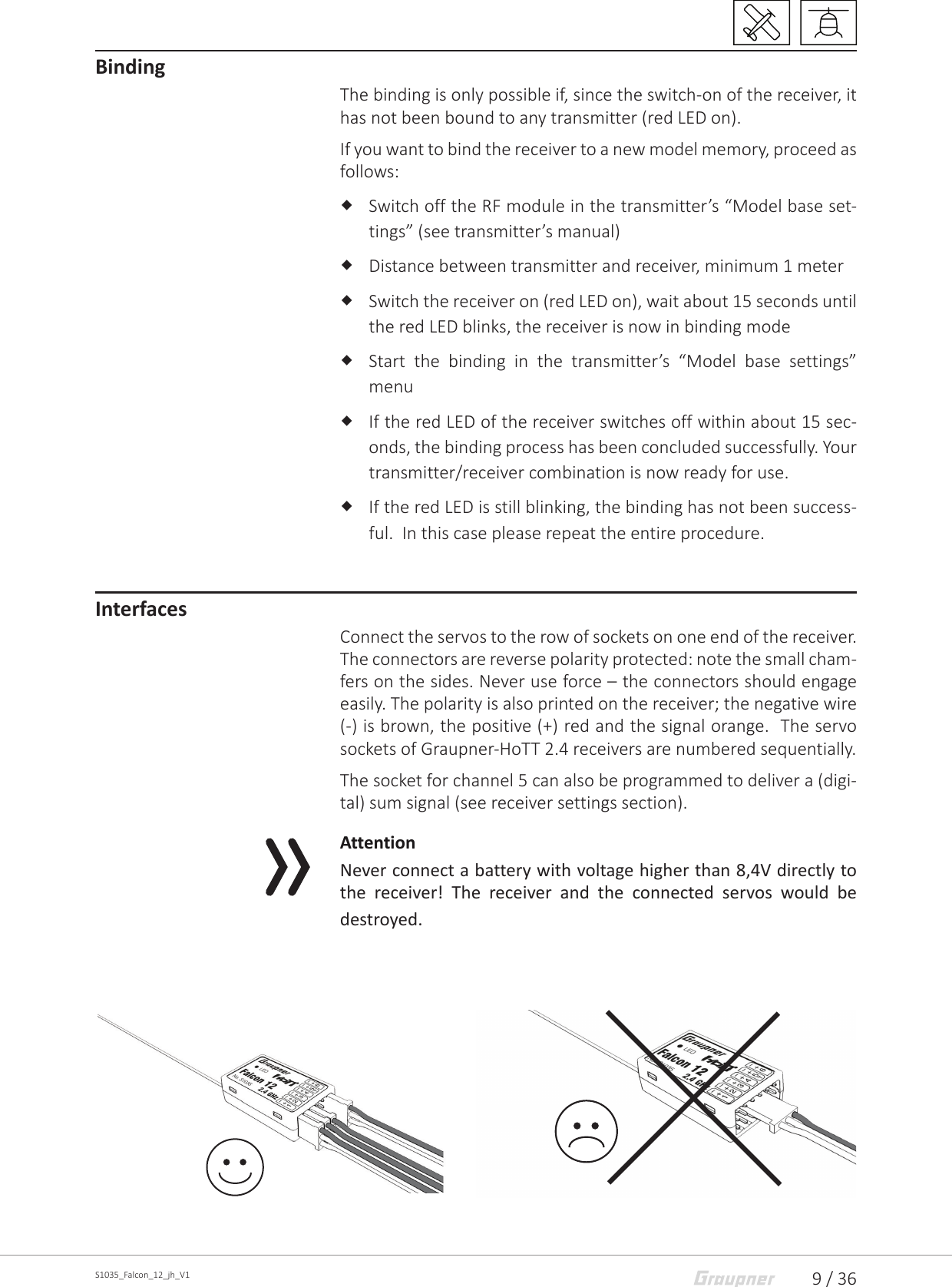 9 / 36S1035_Falcon_12_jh_V1BindingThe binding is only possible if, since the switch-on of the receiver, it has not been bound to any transmitter (red LED on).If you want to bind the receiver to a new model memory, proceed as follows: Switch off the RF module in the transmitter’s “Model base set-tings” (see transmitter’s manual) Distance between transmitter and receiver, minimum 1 meter Switch the receiver on (red LED on), wait about 15 seconds until the red LED blinks, the receiver is now in binding mode Start the binding in the transmitter’s “Model base settings” menu If the red LED of the receiver switches off within about 15 sec-onds, the binding process has been concluded successfully. Your transmitter/receiver combination is now ready for use. If the red LED is still blinking, the binding has not been success-ful.  In this case please repeat the entire procedure.InterfacesConnect the servos to the row of sockets on one end of the receiver. The connectors are reverse polarity protected: note the small cham-fers on the sides. Never use force – the connectors should engage easily. The polarity is also printed on the receiver; the negative wire (-) is brown, the positive (+) red and the signal orange.  The servo sockets of Graupner-HoTT 2.4 receivers are numbered sequentially.The socket for channel 5 can also be programmed to deliver a (digi-tal) sum signal (see receiver settings section).AttentionNever connect a battery with voltage higher than 8,4V directly to the receiver! The receiver and the connected servos would be destroyed.
