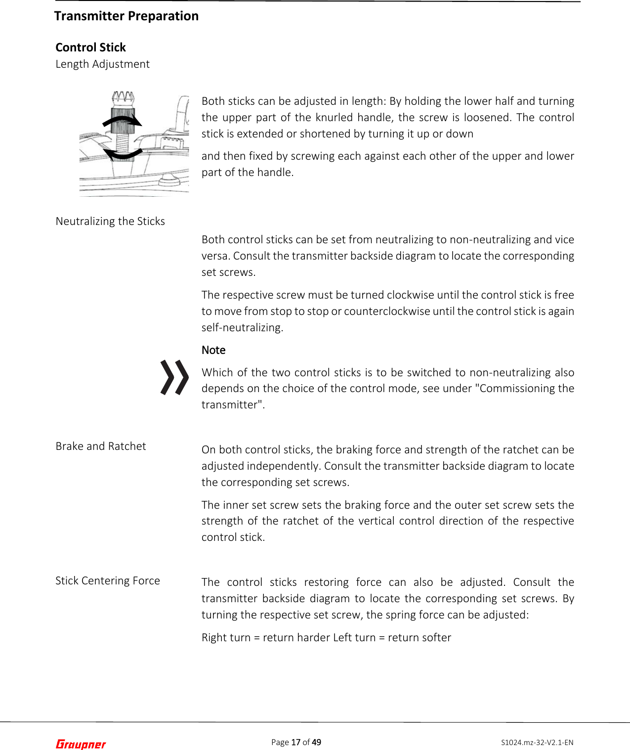 Page 17 of 49 S1024.mz-32-V2.1-ENControl Stick Length Adjustment Neutralizing the Sticks Brake and Ratchet Stick Centering Force Both sticks can be adjusted in length: By holding the lower half and turning the upper part of the knurled handle, the screw is loosened. The control stick is extended or shortened by turning it up or down and then fixed by screwing each against each other of the upper and lower part of the handle. Both control sticks can be set from neutralizing to non-neutralizing and vice versa. Consult the transmitter backside diagram to locate the corresponding set screws. The respective screw must be turned clockwise until the control stick is free to move from stop to stop or counterclockwise until the control stick is again self-neutralizing. Note Which of the two control sticks is to be switched to non-neutralizing also depends on the choice of the control mode, see under &quot;Commissioning the transmitter&quot;. On both control sticks, the braking force and strength of the ratchet can be adjusted independently. Consult the transmitter backside diagram to locate the corresponding set screws. The inner set screw sets the braking force and the outer set screw sets the strength of the ratchet of the vertical control direction of the respective control stick. The control sticks restoring force can also be adjusted. Consult the transmitter backside diagram to locate the corresponding set screws. By turning the respective set screw, the spring force can be adjusted: Right turn = return harder Left turn = return softer Transmitter Preparation 