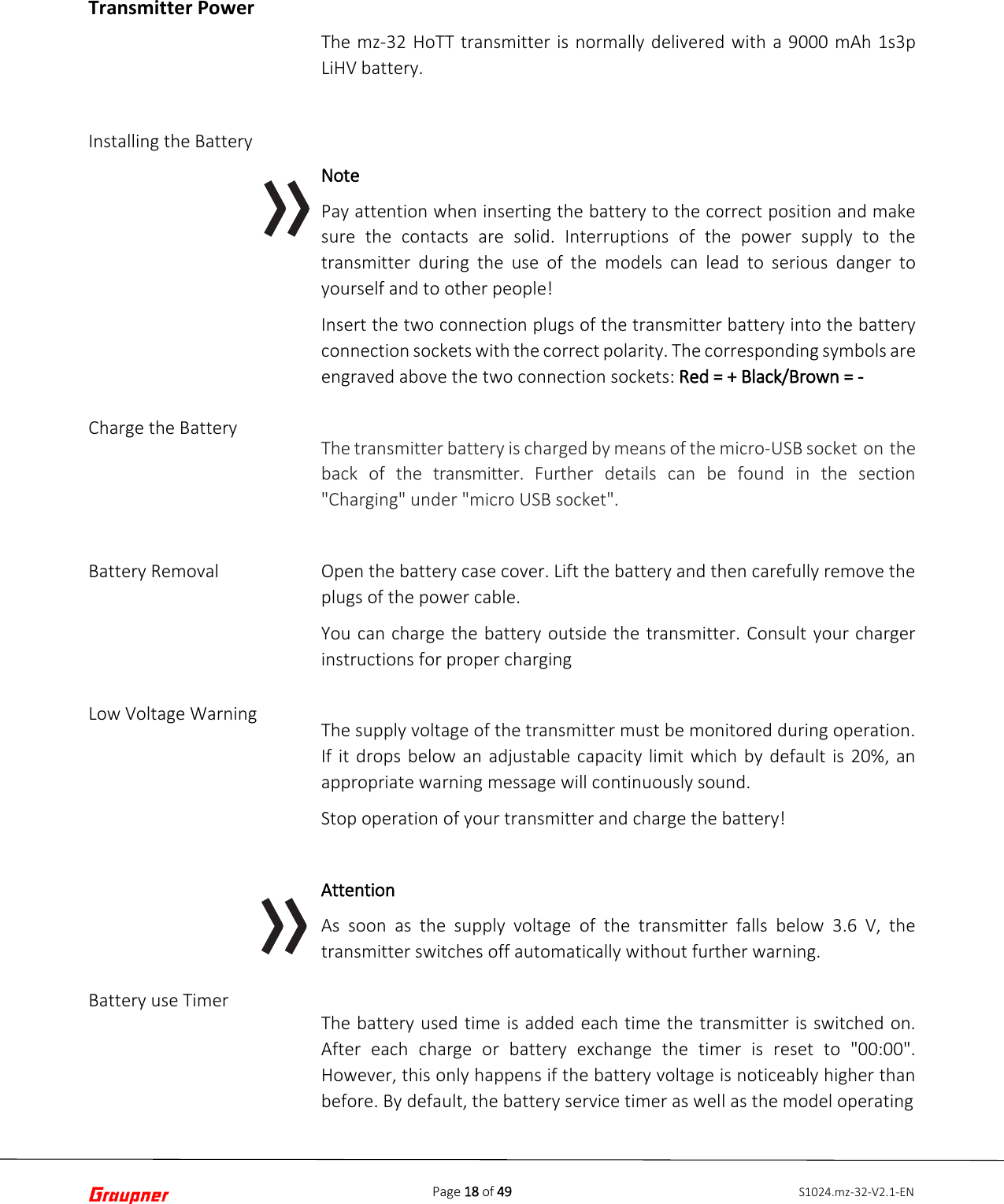 Page 18 of 49 S1024.mz-32-V2.1-ENTransmitter Power Installing the Battery Charge the Battery Battery Removal Low Voltage Warning Battery use Timer The mz-32 HoTT transmitter is normally delivered with a 9000 mAh 1s3p LiHV battery. Note Pay attention when inserting the battery to the correct position and make sure the contacts are solid. Interruptions of the power supply to the transmitter during the use of the models can lead to serious danger to yourself and to other people! Insert the two connection plugs of the transmitter battery into the battery connection sockets with the correct polarity. The corresponding symbols are engraved above the two connection sockets: Red = + Black/Brown = - The transmitter battery is charged by means of the micro-USB socket on the back of the transmitter.  Further details can be found in the section &quot;Charging&quot; under &quot;micro USB socket&quot;. Open the battery case cover. Lift the battery and then carefully remove the plugs of the power cable. You can charge the battery outside the transmitter. Consult your charger instructions for proper charging The supply voltage of the transmitter must be monitored during operation. If it drops below an adjustable capacity limit which by default is 20%, an appropriate warning message will continuously sound. Stop operation of your transmitter and charge the battery! Attention As soon as the supply voltage of the transmitter falls below 3.6 V, the transmitter switches off automatically without further warning. The battery used time is added each time the transmitter is switched on. After each charge or battery exchange the timer is reset to &quot;00:00&quot;. However, this only happens if the battery voltage is noticeably higher than before. By default, the battery service timer as well as the model operating  