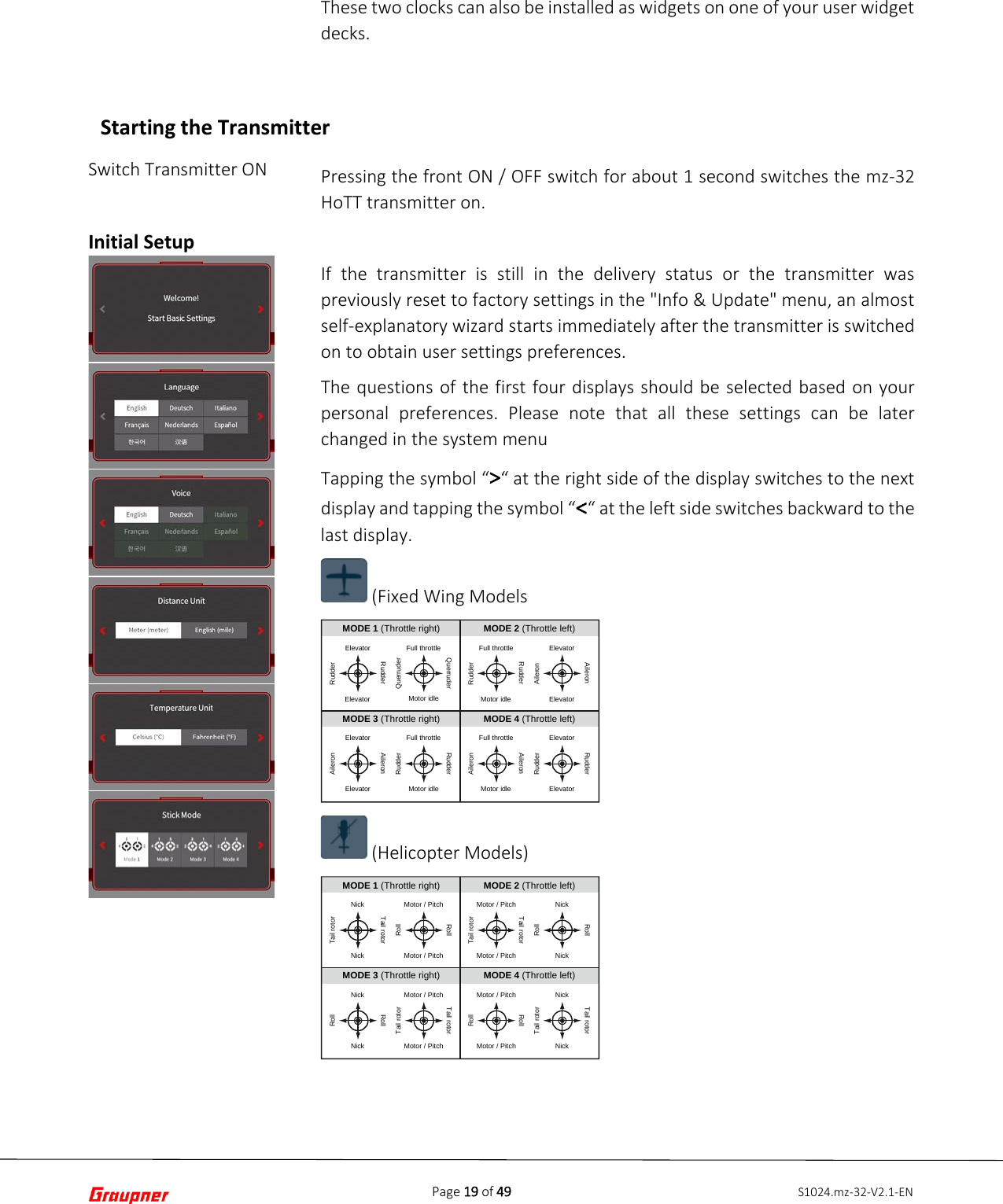 Page 19 of 49 S1024.mz-32-V2.1-ENSwitch Transmitter ON Initial Setup These two clocks can also be installed as widgets on one of your user widget decks. Pressing the front ON / OFF switch for about 1 second switches the mz-32 HoTT transmitter on. If the transmitter is still in the delivery status or the transmitter was previously reset to factory settings in the &quot;Info &amp; Update&quot; menu, an almost self-explanatory wizard starts immediately after the transmitter is switched on to obtain user settings preferences. The questions of the first four displays should be selected based on your personal preferences. Please note that all these settings can be later changed in the system menu Tapping the symbol “&gt;“ at the right side of the display switches to the next display and tapping the symbol “&lt;“ at the left side switches backward to the last display.  (Fixed Wing Models  (Helicopter Models) MODE 2 (Throttle left)ElevatorElevatorRudderRudderFull throttleMotor idleQuerruderQuerruderFull throttleMotor idleRudderRudderElevatorElevatorAileronAileronElevatorElevatorAileronAileronFull throttleMotor idleRudderRudderFull throttleMotor idleAileronAileronElevatorElevatorRudderRudderMODE 1 (Throttle right)MODE 3 (Throttle right) MODE 4 (Throttle left)MODE 2 (Throttle left)NickNickTail rotorTail rotorMotor / PitchMotor / PitchRollRollMotor / PitchMotor / PitchTail rotorTail rotorNickNickRollRollNickNickRollRollMotor / PitchMotor / PitchTail rotorTail rotorMotor / PitchMotor / PitchRollRollNickNickTail rotorTail rotorMODE 1 (Throttle right)MODE 3 (Throttle right) MODE 4 (Throttle left)Starting the Transmitter 