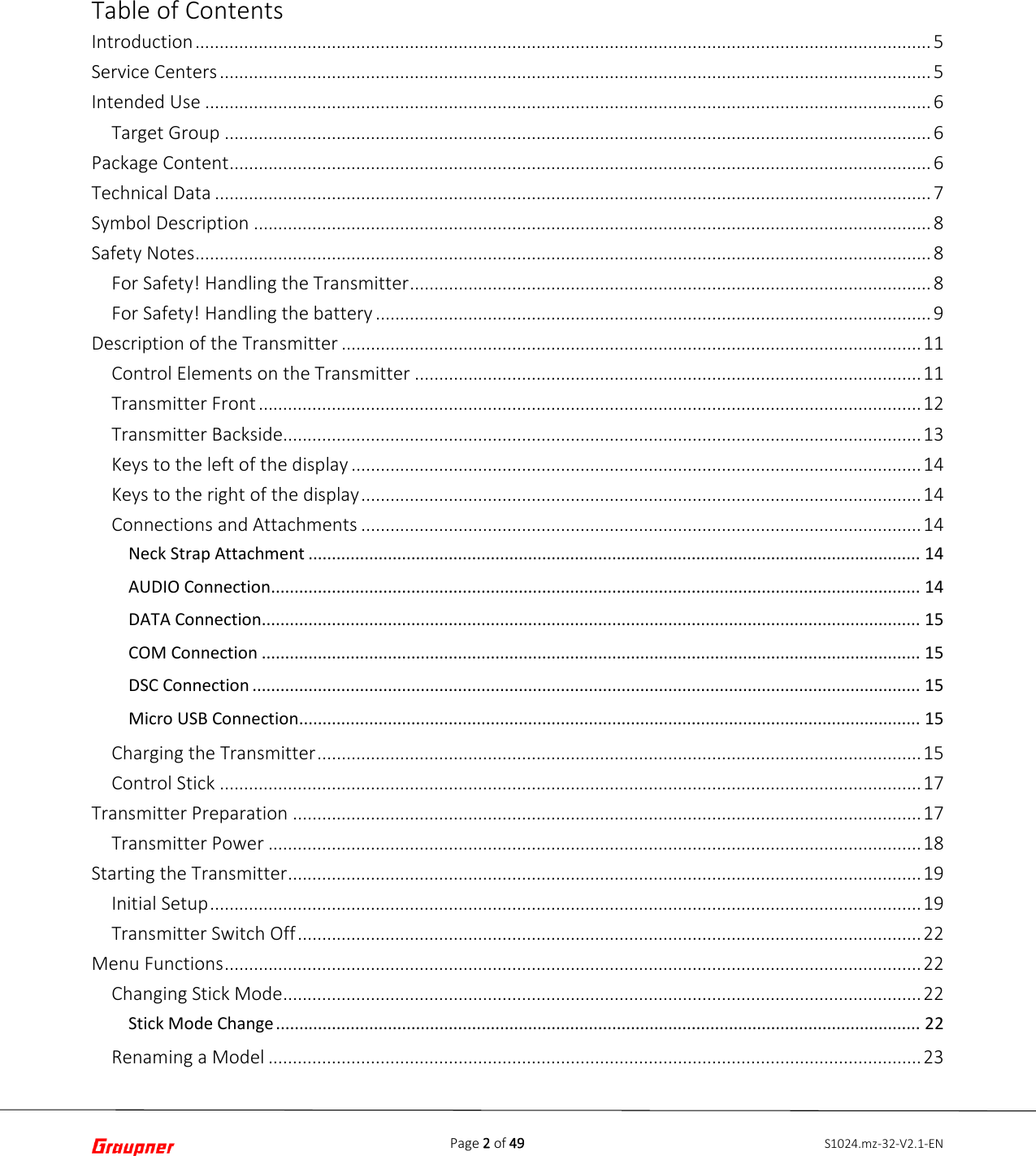 Page 2 of 49 S1024.mz-32-V2.1-ENTable of Contents Introduction ....................................................................................................................................................... 5 Service Centers .................................................................................................................................................. 5 Intended Use ..................................................................................................................................................... 6 Target Group ................................................................................................................................................. 6 Package Content ................................................................................................................................................ 6 Technical Data ................................................................................................................................................... 7 Symbol Description ........................................................................................................................................... 8 Safety Notes ....................................................................................................................................................... 8 For Safety! Handling the Transmitter ........................................................................................................... 8 For Safety! Handling the battery .................................................................................................................. 9 Description of the Transmitter ....................................................................................................................... 11 Control Elements on the Transmitter ........................................................................................................ 11 Transmitter Front ........................................................................................................................................ 12 Transmitter Backside................................................................................................................................... 13 Keys to the left of the display ..................................................................................................................... 14 Keys to the right of the display ................................................................................................................... 14 Connections and Attachments ................................................................................................................... 14 Neck Strap Attachment ................................................................................................................................... 14 AUDIO Connection ........................................................................................................................................... 14 DATA Connection ............................................................................................................................................. 15 COM Connection ............................................................................................................................................. 15 DSC Connection ............................................................................................................................................... 15 Micro USB Connection ..................................................................................................................................... 15 Charging the Transmitter ............................................................................................................................ 15 Control Stick ................................................................................................................................................ 17 Transmitter Preparation ................................................................................................................................. 17 Transmitter Power ...................................................................................................................................... 18 Starting the Transmitter .................................................................................................................................. 19 Initial Setup .................................................................................................................................................. 19 Transmitter Switch Off ................................................................................................................................ 22 Menu Functions ............................................................................................................................................... 22 Changing Stick Mode ................................................................................................................................... 22 Stick Mode Change .......................................................................................................................................... 22 Renaming a Model ...................................................................................................................................... 23 