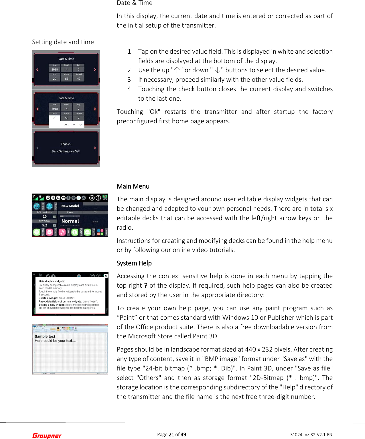 Page 21 of 49 S1024.mz-32-V2.1-ENSetting date and time Date &amp; Time In this display, the current date and time is entered or corrected as part of the initial setup of the transmitter. 1. Tap on the desired value field. This is displayed in white and selectionfields are displayed at the bottom of the display.2. Use the up &quot;↑&quot; or down &quot; ↓&quot; buttons to select the desired value.3. If necessary, proceed similarly with the other value fields.4. Touching the check button closes the current display and switchesto the last one.Touching &quot;Ok&quot; restarts the transmitter and after startup the factory preconfigured first home page appears. Main Menu The main display is designed around user editable display widgets that can be changed and adapted to your own personal needs. There are in total six editable decks that can be accessed with the left/right arrow keys on the radio. Instructions for creating and modifying decks can be found in the help menu or by following our online video tutorials. System Help Accessing the context sensitive help is done in each menu by tapping the top right ? of the display. If required, such help pages can also be created and stored by the user in the appropriate directory: To  create your own help page, you can use any paint program such as “Paint” or that comes standard with Windows 10 or Publisher which is part of the Office product suite. There is also a free downloadable version from the Microsoft Store called Paint 3D. Pages should be in landscape format sized at 440 x 232 pixels. After creating any type of content, save it in &quot;BMP image&quot; format under &quot;Save as&quot; with the file type &quot;24-bit bitmap (* .bmp; *. Dib)&quot;. In Paint 3D, under &quot;Save as file&quot; select &quot;Others&quot; and then as storage format &quot;2D-Bitmap (* . bmp)&quot;. The storage location is the corresponding subdirectory of the &quot;Help&quot; directory of the transmitter and the file name is the next free three-digit number. 