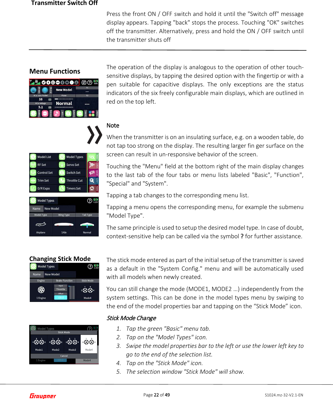 Page 22 of 49 S1024.mz-32-V2.1-EN Menu Functions Changing Stick Mode Press the front ON / OFF switch and hold it until the &quot;Switch off&quot; message display appears. Tapping &quot;back&quot; stops the process. Touching &quot;OK&quot; switches off the transmitter. Alternatively, press and hold the ON / OFF switch until the transmitter shuts off The operation of the display is analogous to the operation of other touch-sensitive displays, by tapping the desired option with the fingertip or with a pen suitable for capacitive displays. The only exceptions are the status indicators of the six freely configurable main displays, which are outlined in red on the top left. Note When the transmitter is on an insulating surface, e.g. on a wooden table, do not tap too strong on the display. The resulting larger fin ger surface on the screen can result in un-responsive behavior of the screen. Touching the &quot;Menu&quot; field at the bottom right of the main display changes to the last tab of the four tabs or menu lists labeled &quot;Basic&quot;, &quot;Function&quot;, &quot;Special&quot; and &quot;System&quot;. Tapping a tab changes to the corresponding menu list. Tapping a menu opens the corresponding menu, for example the submenu &quot;Model Type&quot;. The same principle is used to setup the desired model type. In case of doubt, context-sensitive help can be called via the symbol ? for further assistance. The stick mode entered as part of the initial setup of the transmitter is saved as a default in the &quot;System Config.&quot; menu and will be automatically used with all models when newly created. You can still change the mode (MODE1, MODE2 …) independently from the system settings. This can be done in the model types menu by swiping to the end of the model properties bar and tapping on the “Stick Mode” icon. Stick Mode Change  1. Tap the green &quot;Basic&quot; menu tab.2. Tap on the &quot;Model Types&quot; icon.3. Swipe the model properties bar to the left or use the lower left key togo to the end of the selection list.4. Tap on the &quot;Stick Mode&quot; icon.5. The selection window &quot;Stick Mode&quot; will show.Transmitter Switch Off 