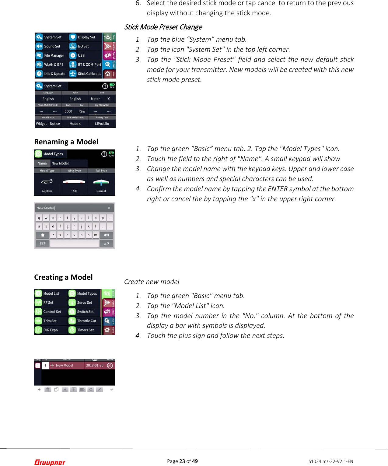 Page 23 of 49 S1024.mz-32-V2.1-ENRenaming a Model Creating a Model 6. Select the desired stick mode or tap cancel to return to the previousdisplay without changing the stick mode.Stick Mode Preset Change 1. Tap the blue “System” menu tab.2. Tap the icon &quot;System Set&quot; in the top left corner.3. Tap the &quot;Stick Mode Preset&quot; field and select the new default stickmode for your transmitter. New models will be created with this newstick mode preset.1. Tap the green “Basic” menu tab. 2. Tap the &quot;Model Types&quot; icon.2. Touch the field to the right of &quot;Name&quot;. A small keypad will show3. Change the model name with the keypad keys. Upper and lower caseas well as numbers and special characters can be used.4. Confirm the model name by tapping the ENTER symbol at the bottomright or cancel the by tapping the &quot;x&quot; in the upper right corner.Create new model 1. Tap the green &quot;Basic&quot; menu tab.2. Tap the &quot;Model List&quot; icon.3. Tap the model number in the &quot;No.&quot; column. At the bottom of thedisplay a bar with symbols is displayed.4. Touch the plus sign and follow the next steps.