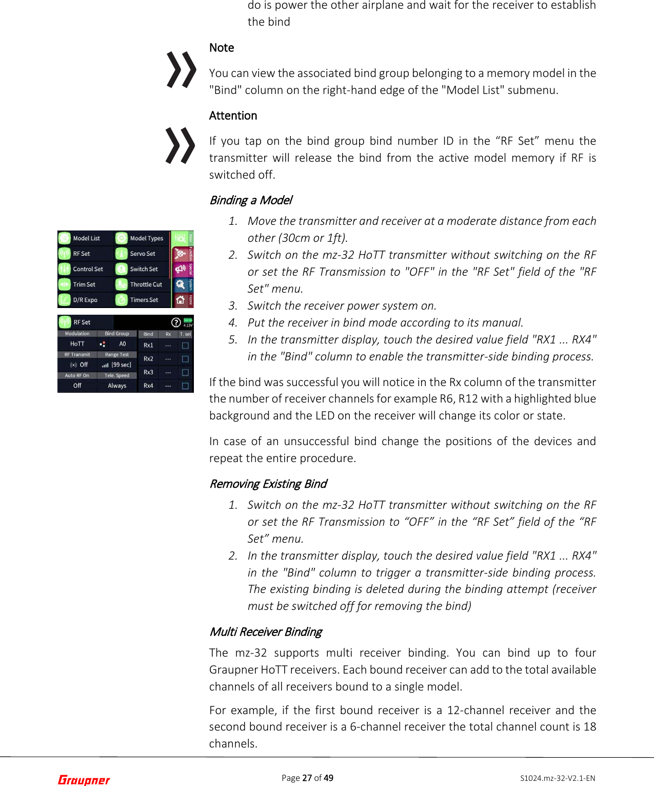 Page 27 of 49 S1024.mz-32-V2.1-ENdo is power the other airplane and wait for the receiver to establish the bind Note You can view the associated bind group belonging to a memory model in the &quot;Bind&quot; column on the right-hand edge of the &quot;Model List&quot; submenu. Attention If you tap on the bind group bind number ID in the “RF Set” menu the transmitter will release the bind from the active model memory if RF is switched off. Binding a Model 1. Move the transmitter and receiver at a moderate distance from eachother (30cm or 1ft).2. Switch on the mz-32 HoTT transmitter without switching on the RFor set the RF Transmission to &quot;OFF&quot; in the &quot;RF Set&quot; field of the &quot;RFSet&quot; menu.3. Switch the receiver power system on.4. Put the receiver in bind mode according to its manual.5. In the transmitter display, touch the desired value field &quot;RX1 ... RX4&quot;in the &quot;Bind&quot; column to enable the transmitter-side binding process.If the bind was successful you will notice in the Rx column of the transmitter the number of receiver channels for example R6, R12 with a highlighted blue background and the LED on the receiver will change its color or state. In case of an unsuccessful bind change the positions of the devices and repeat the entire procedure. Removing Existing Bind 1. Switch on the mz-32 HoTT transmitter without switching on the RFor set the RF Transmission to “OFF” in the “RF Set” field of the “RFSet” menu.2. In the transmitter display, touch the desired value field &quot;RX1 ... RX4&quot;in the &quot;Bind&quot; column to trigger a transmitter-side binding process.The existing binding is deleted during the binding attempt (receivermust be switched off for removing the bind)Multi Receiver Binding The mz-32 supports multi receiver binding. You can bind up to four Graupner HoTT receivers. Each bound receiver can add to the total available channels of all receivers bound to a single model. For example, if the first bound receiver is a 12-channel receiver and the second bound receiver is a 6-channel receiver the total channel count is 18 channels. 