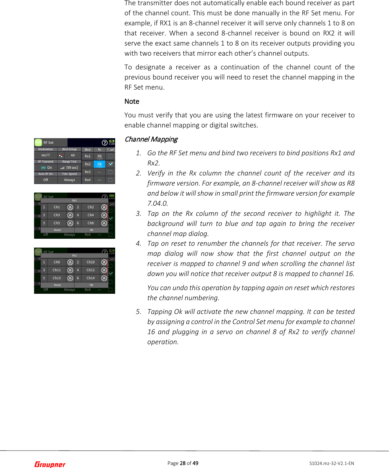 Page 28 of 49 S1024.mz-32-V2.1-ENThe transmitter does not automatically enable each bound receiver as part of the channel count. This must be done manually in the RF Set menu. For example, if RX1 is an 8-channel receiver it will serve only channels 1 to 8 on that receiver. When a second 8-channel receiver is bound on RX2 it will serve the exact same channels 1 to 8 on its receiver outputs providing you with two receivers that mirror each other’s channel outputs. To designate a receiver as a continuation of the channel count of the previous bound receiver you will need to reset the channel mapping in the RF Set menu. Note You must verify that you are using the latest firmware on your receiver to enable channel mapping or digital switches. Channel Mapping 1. Go the RF Set menu and bind two receivers to bind positions Rx1 andRx2.2. Verify in the Rx column the channel count of the receiver and itsfirmware version. For example, an 8-channel receiver will show as R8and below it will show in small print the firmware version for example7.04.0. 3. Tap on the Rx column of the second receiver to highlight it. Thebackground will turn to blue and tap again to bring the receiverchannel map dialog.4. Tap on reset to renumber the channels for that receiver. The servomap dialog will now show that the first channel output on thereceiver is mapped to channel 9 and when scrolling the channel listdown you will notice that receiver output 8 is mapped to channel 16.You can undo this operation by tapping again on reset which restoresthe channel numbering.5. Tapping Ok will activate the new channel mapping. It can be testedby assigning a control in the Control Set menu for example to channel16 and plugging in a servo on channel 8 of Rx2 to verify channeloperation.