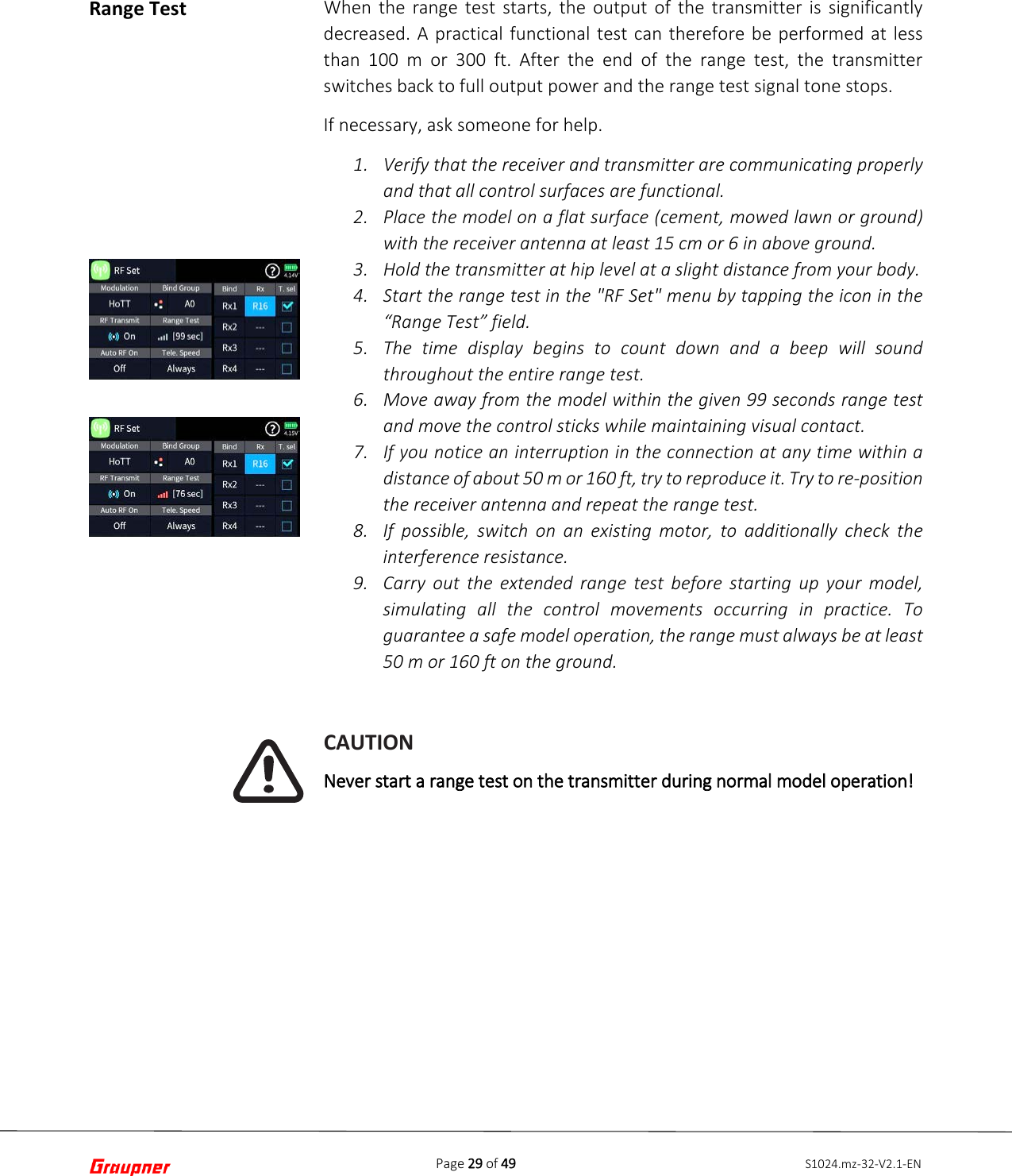 Page 29 of 49 S1024.mz-32-V2.1-ENRange Test When the range test starts, the output of the transmitter is significantly decreased. A practical functional test can therefore be performed at less than 100 m or 300 ft. After the end of the range test, the transmitter switches back to full output power and the range test signal tone stops. If necessary, ask someone for help. 1. Verify that the receiver and transmitter are communicating properlyand that all control surfaces are functional.2. Place the model on a flat surface (cement, mowed lawn or ground)with the receiver antenna at least 15 cm or 6 in above ground.3. Hold the transmitter at hip level at a slight distance from your body.4. Start the range test in the &quot;RF Set&quot; menu by tapping the icon in the“Range Test” field.5. The time display begins to count down and a beep will soundthroughout the entire range test.6. Move away from the model within the given 99 seconds range testand move the control sticks while maintaining visual contact.7. If you notice an interruption in the connection at any time within adistance of about 50 m or 160 ft, try to reproduce it. Try to re-positionthe receiver antenna and repeat the range test.8. If possible, switch on an existing motor, to additionally check theinterference resistance.9. Carry out the extended range test before starting up your model,simulating all the control movements occurring in practice. Toguarantee a safe model operation, the range must always be at least50 m or 160 ft on the ground.CAUTION Never start a range test on the transmitter during normal model operation! 
