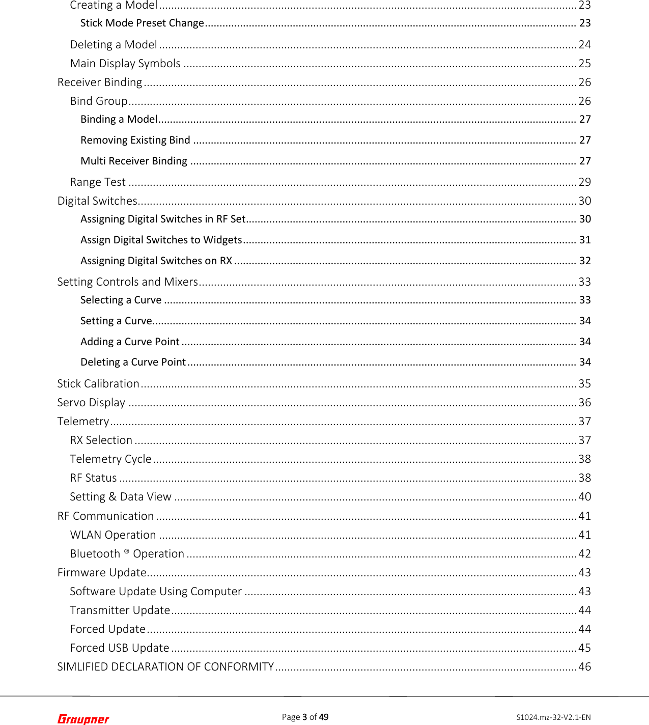 Page 3 of 49 S1024.mz-32-V2.1-ENCreating a Model ......................................................................................................................................... 23 Stick Mode Preset Change ............................................................................................................................... 23 Deleting a Model ......................................................................................................................................... 24 Main Display Symbols ................................................................................................................................. 25 Receiver Binding .............................................................................................................................................. 26 Bind Group ................................................................................................................................................... 26 Binding a Model ............................................................................................................................................... 27 Removing Existing Bind ................................................................................................................................... 27 Multi Receiver Binding .................................................................................................................................... 27 Range Test ................................................................................................................................................... 29 Digital Switches ................................................................................................................................................ 30 Assigning Digital Switches in RF Set ................................................................................................................. 30 Assign Digital Switches to Widgets .................................................................................................................. 31 Assigning Digital Switches on RX ..................................................................................................................... 32 Setting Controls and Mixers ............................................................................................................................ 33 Selecting a Curve ............................................................................................................................................. 33 Setting a Curve................................................................................................................................................. 34 Adding a Curve Point ....................................................................................................................................... 34 Deleting a Curve Point ..................................................................................................................................... 34 Stick Calibration ............................................................................................................................................... 35 Servo Display ................................................................................................................................................... 36 Telemetry ......................................................................................................................................................... 37 RX Selection ................................................................................................................................................. 37 Telemetry Cycle ........................................................................................................................................... 38 RF Status ...................................................................................................................................................... 38 Setting &amp; Data View .................................................................................................................................... 40 RF Communication .......................................................................................................................................... 41 WLAN Operation ......................................................................................................................................... 41 Bluetooth ® Operation ................................................................................................................................ 42 Firmware Update............................................................................................................................................. 43 Software Update Using Computer ............................................................................................................. 43 Transmitter Update ..................................................................................................................................... 44 Forced Update ............................................................................................................................................. 44 Forced USB Update ..................................................................................................................................... 45 SIMLIFIED DECLARATION OF CONFORMITY ................................................................................................... 46 