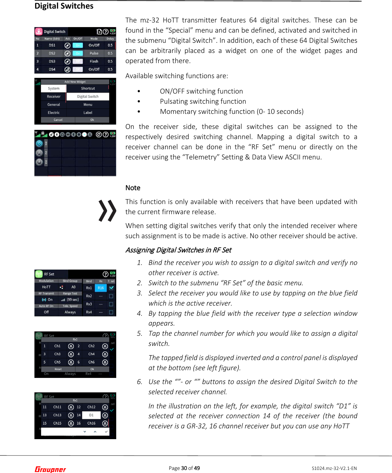Page 30 of 49 S1024.mz-32-V2.1-ENDigital Switches The mz-32 HoTT transmitter features 64 digital switches. These can be found in the “Special” menu and can be defined, activated and switched in the submenu “Digital Switch”. In addition, each of these 64 Digital Switches can be arbitrarily placed as a widget on one of the widget pages and operated from there. Available switching functions are: •ON/OFF switching function•Pulsating switching function•Momentary switching function (0- 10 seconds)On the receiver side, these digital switches can be assigned to the respectively desired switching channel. Mapping a digital switch to a receiver channel can be done in the “RF Set” menu or directly on the receiver using the “Telemetry” Setting &amp; Data View ASCII menu. Note This function is only available with receivers that have been updated with the current firmware release. When setting digital switches verify that only the intended receiver where such assignment is to be made is active. No other receiver should be active. Assigning Digital Switches in RF Set  1. Bind the receiver you wish to assign to a digital switch and verify noother receiver is active.2. Switch to the submenu “RF Set” of the basic menu.3. Select the receiver you would like to use by tapping on the blue fieldwhich is the active receiver.4. By tapping the blue field with the receiver type a selection windowappears.5. Tap the channel number for which you would like to assign a digitalswitch.The tapped field is displayed inverted and a control panel is displayedat the bottom (see left figure).6. Use the “”- or “” buttons to assign the desired Digital Switch to theselected receiver channel.In the illustration on the left, for example, the digital switch “D1” isselected at the receiver connection 14 of the receiver (the boundreceiver is a GR-32, 16 channel receiver but you can use any HoTT