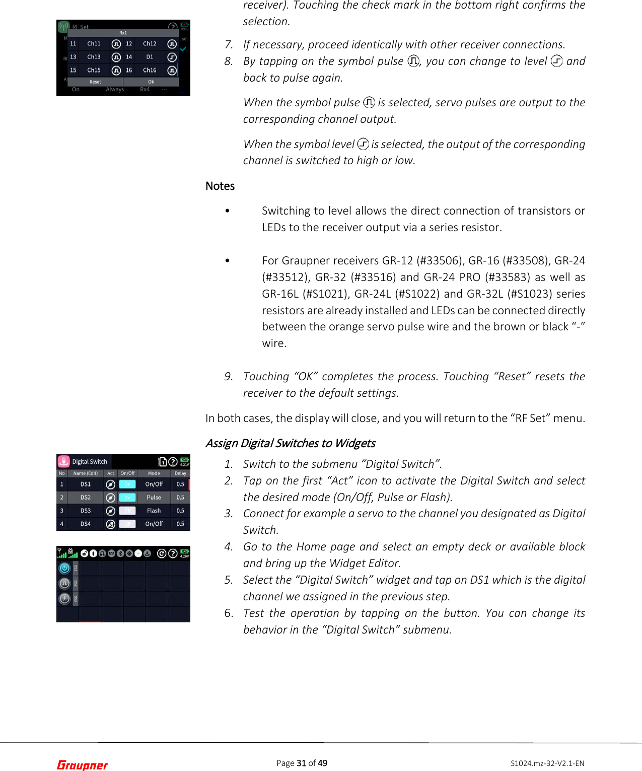 Page 31 of 49 S1024.mz-32-V2.1-ENreceiver). Touching the check mark in the bottom right confirms the selection. 7. If necessary, proceed identically with other receiver connections.8. By tapping on the symbol pulse  , you can change to level   andback to pulse again.When the symbol pulse   is selected, servo pulses are output to thecorresponding channel output.When the symbol level   is selected, the output of the correspondingchannel is switched to high or low.Notes •Switching to level allows the direct connection of transistors orLEDs to the receiver output via a series resistor.•For Graupner receivers GR-12 (#33506), GR-16 (#33508), GR-24(#33512), GR-32 (#33516) and GR-24 PRO (#33583) as well asGR-16L (#S1021), GR-24L (#S1022) and GR-32L (#S1023) seriesresistors are already installed and LEDs can be connected directlybetween the orange servo pulse wire and the brown or black “-”wire.9. Touching “OK” completes the process. Touching “Reset” resets thereceiver to the default settings.In both cases, the display will close, and you will return to the “RF Set” menu. Assign Digital Switches to Widgets 1. Switch to the submenu “Digital Switch”.2. Tap on the first “Act” icon to activate the Digital Switch and selectthe desired mode (On/Off, Pulse or Flash).3. Connect for example a servo to the channel you designated as DigitalSwitch.4. Go to the Home page and select an empty deck or available blockand bring up the Widget Editor.5. Select the “Digital Switch” widget and tap on DS1 which is the digitalchannel we assigned in the previous step.6. Test the operation by tapping on the button. You can change itsbehavior in the “Digital Switch” submenu.
