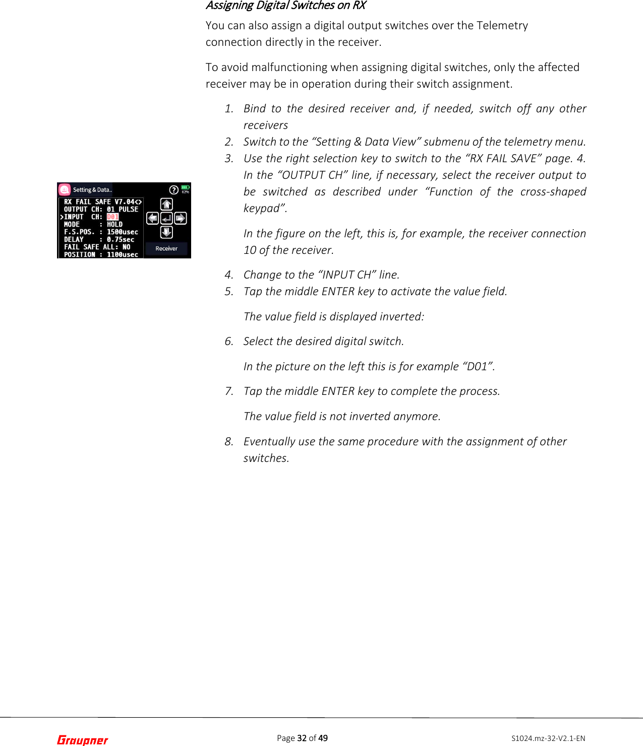 Page 32 of 49 S1024.mz-32-V2.1-ENAssigning Digital Switches on RX You can also assign a digital output switches over the Telemetry connection directly in the receiver. To avoid malfunctioning when assigning digital switches, only the affected receiver may be in operation during their switch assignment. 1. Bind to the desired receiver and, if needed, switch off any otherreceivers2. Switch to the “Setting &amp; Data View” submenu of the telemetry menu.3. Use the right selection key to switch to the “RX FAIL SAVE” page. 4.In the “OUTPUT CH” line, if necessary, select the receiver output tobe switched as described under “Function of the cross-shapedkeypad”.In the figure on the left, this is, for example, the receiver connection10 of the receiver.4. Change to the “INPUT CH” line.5. Tap the middle ENTER key to activate the value field.The value field is displayed inverted:6. Select the desired digital switch.In the picture on the left this is for example “D01”.7. Tap the middle ENTER key to complete the process.The value field is not inverted anymore.8. Eventually use the same procedure with the assignment of otherswitches.
