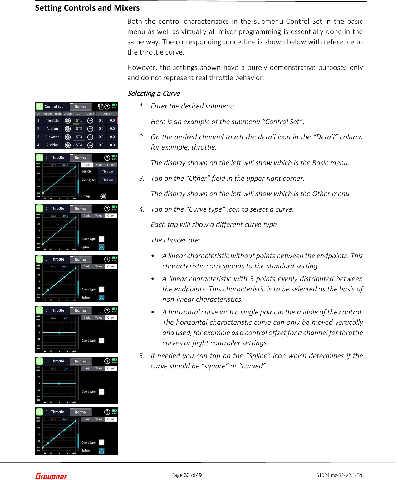 Page 33 of49 S1024.mz-32-V2.1-EN   Both the control characteristics in the submenu Control  Set  in the basic menu as well as virtually all mixer programming is essentially done in the same way. The corresponding procedure is shown below with reference to the throttle curve. However, the settings shown have a purely demonstrative purposes only and do not represent real throttle behavior! Selecting a Curve 1. Enter the desired submenu.Here is an example of the submenu “Control Set”.2. On the desired channel touch the detail icon in the “Detail” columnfor example, throttle.The display shown on the left will show which is the Basic menu.3. Tap on the “Other” field in the upper right corner.The display shown on the left will show which is the Other menu4. Tap on the “Curve type” icon to select a curve.Each tap will show a different curve typeThe choices are:•A linear characteristic without points between the endpoints. Thischaracteristic corresponds to the standard setting.•A linear characteristic with 5 points evenly distributed betweenthe endpoints. This characteristic is to be selected as the basis ofnon-linear characteristics.•A horizontal curve with a single point in the middle of the control.The horizontal characteristic curve can only be moved verticallyand used, for example as a control offset for a channel for throttlecurves or flight controller settings.5. If needed you can tap on the “Spline” icon which determines if thecurve should be “square” or “curved”.Setting Controls and Mixers 