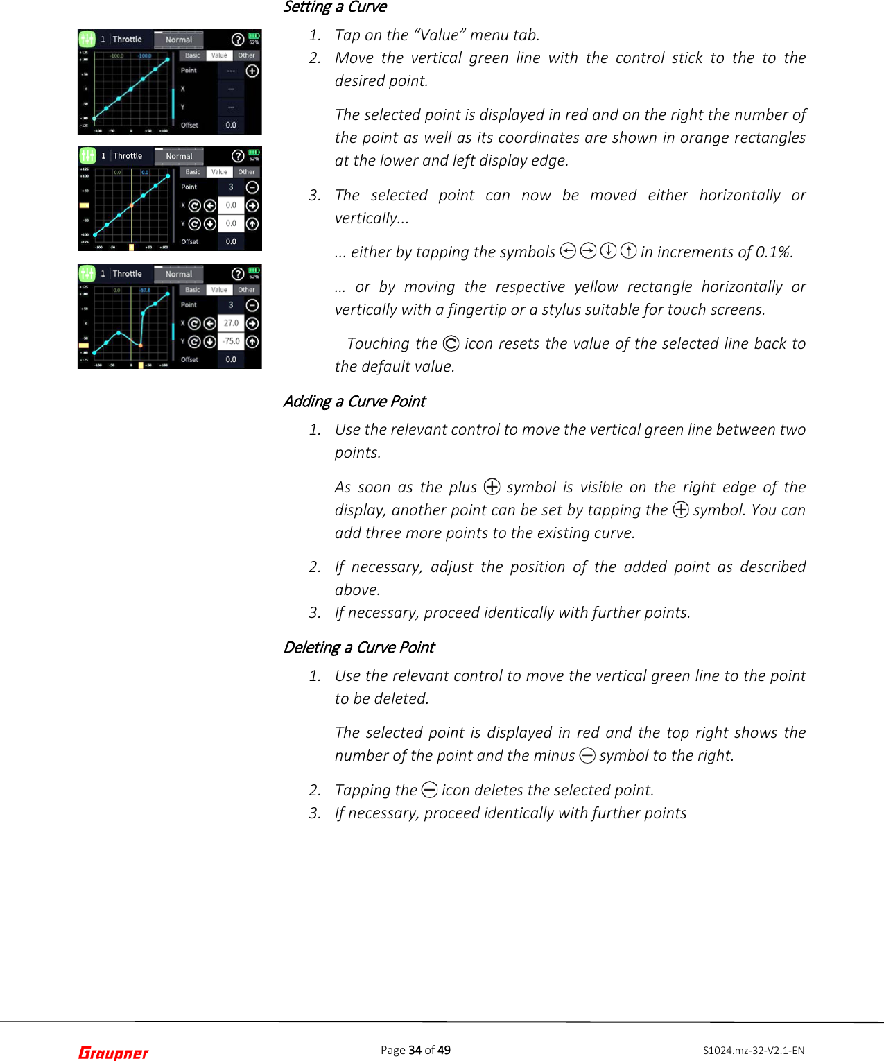 Page 34 of 49 S1024.mz-32-V2.1-ENSetting a Curve 1. Tap on the “Value” menu tab.2. Move the vertical green line with the control stick to the to thedesired point.The selected point is displayed in red and on the right the number ofthe point as well as its coordinates are shown in orange rectanglesat the lower and left display edge.3. The selected point can now be moved either horizontally orvertically...... either by tapping the symbols         in increments of 0.1%.… or by moving the respective yellow rectangle horizontally orvertically with a fingertip or a stylus suitable for touch screens.  Touching the   icon resets the value of the selected line back to the default value. Adding a Curve Point 1. Use the relevant control to move the vertical green line between twopoints.As soon as the plus   symbol is  visible on the right edge of thedisplay, another point can be set by tapping the   symbol. You canadd three more points to the existing curve.2. If necessary,  adjust the position of the added point as describedabove.3. If necessary, proceed identically with further points.Deleting a Curve Point 1. Use the relevant control to move the vertical green line to the pointto be deleted.The selected point is displayed in red and the top right shows thenumber of the point and the minus   symbol to the right.2. Tapping the   icon deletes the selected point.3. If necessary, proceed identically with further points
