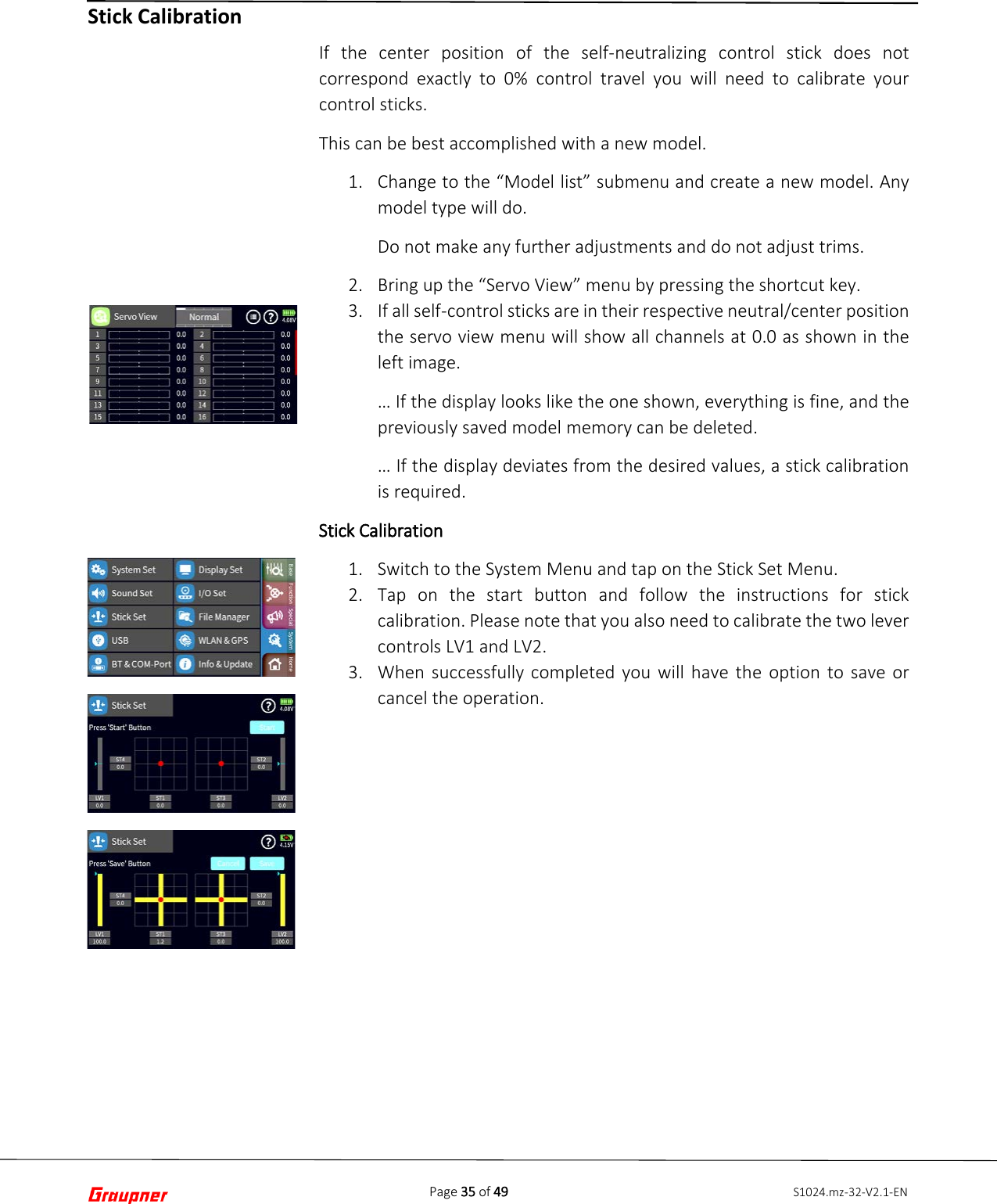 Page 35 of 49 S1024.mz-32-V2.1-ENStick Calibration If the center position of the self-neutralizing control stick does not correspond exactly to 0% control travel you will need to calibrate your control sticks.  This can be best accomplished with a new model. 1. Change to the “Model list” submenu and create a new model. Anymodel type will do.Do not make any further adjustments and do not adjust trims.2. Bring up the “Servo View” menu by pressing the shortcut key.3. If all self-control sticks are in their respective neutral/center positionthe servo view menu will show all channels at 0.0 as shown in theleft image.… If the display looks like the one shown, everything is fine, and thepreviously saved model memory can be deleted. … If the display deviates from the desired values, a stick calibrationis required. Stick Calibration 1. Switch to the System Menu and tap on the Stick Set Menu.2. Tap on the start button and follow the instructions for stickcalibration. Please note that you also need to calibrate the two levercontrols LV1 and LV2.3. When successfully completed you will have the option to save orcancel the operation.