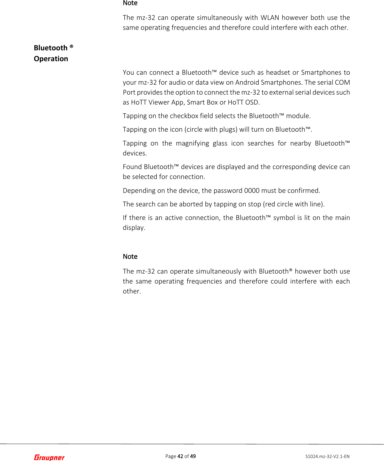 Page 42 of 49 S1024.mz-32-V2.1-ENBluetooth ® Operation Note The mz-32 can operate simultaneously with WLAN however both use the same operating frequencies and therefore could interfere with each other.  You can connect a Bluetooth™ device such as headset or Smartphones to your mz-32 for audio or data view on Android Smartphones. The serial COM Port provides the option to connect the mz-32 to external serial devices such as HoTT Viewer App, Smart Box or HoTT OSD. Tapping on the checkbox field selects the Bluetooth™ module. Tapping on the icon (circle with plugs) will turn on Bluetooth™. Tapping on the magnifying glass icon searches for nearby Bluetooth™ devices.  Found Bluetooth™ devices are displayed and the corresponding device can be selected for connection. Depending on the device, the password 0000 must be confirmed. The search can be aborted by tapping on stop (red circle with line). If there is an active connection, the Bluetooth™ symbol is lit on the main display. Note The mz-32 can operate simultaneously with Bluetooth® however both use the same operating frequencies and therefore could interfere with each other.  