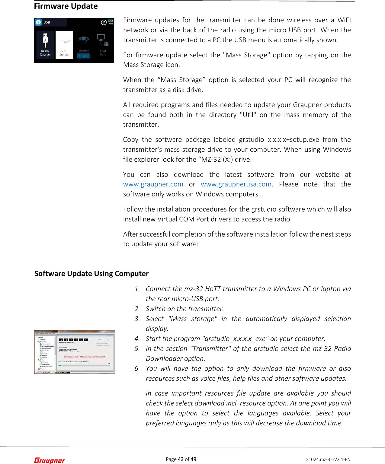 Page 43 of 49 S1024.mz-32-V2.1-ENFirmware Update  Firmware updates for the transmitter can be done wireless over a WiFI network or via the back of the radio using the micro USB port. When the transmitter is connected to a PC the USB menu is automatically shown.  For firmware update select the &quot;Mass Storage&quot; option by tapping on the Mass Storage icon. When the “Mass Storage” option is selected your PC will recognize the transmitter as a disk drive. All required programs and files needed to update your Graupner products can be found both in the directory &quot;Util&quot; on the mass memory of the transmitter. Copy the software package labeled grstudio_x.x.x.x+setup.exe from the transmitter&apos;s mass storage drive to your computer. When using Windows file explorer look for the “MZ-32 (X:) drive. You can also download the latest software from our website at www.graupner.com or  www.graupnerusa.com. Please note that the software only works on Windows computers. Follow the installation procedures for the grstudio software which will also install new Virtual COM Port drivers to access the radio. After successful completion of the software installation follow the nest steps to update your software:  1. Connect the mz-32 HoTT transmitter to a Windows PC or laptop viathe rear micro-USB port.2. Switch on the transmitter.3. Select &quot;Mass storage&quot; in the automatically displayed selectiondisplay.4. Start the program &quot;grstudio_x.x.x.x_exe&quot; on your computer.5. In the section &quot;Transmitter&quot; of the grstudio select the mz-32 RadioDownloader option.6. You will have the option to only download the firmware or alsoresources such as voice files, help files and other software updates.In case important resources file update are available you shouldcheck the select download incl. resource option. At one point you willhave the option to select the languages available. Select yourpreferred languages only as this will decrease the download time.Software Update Using Computer 