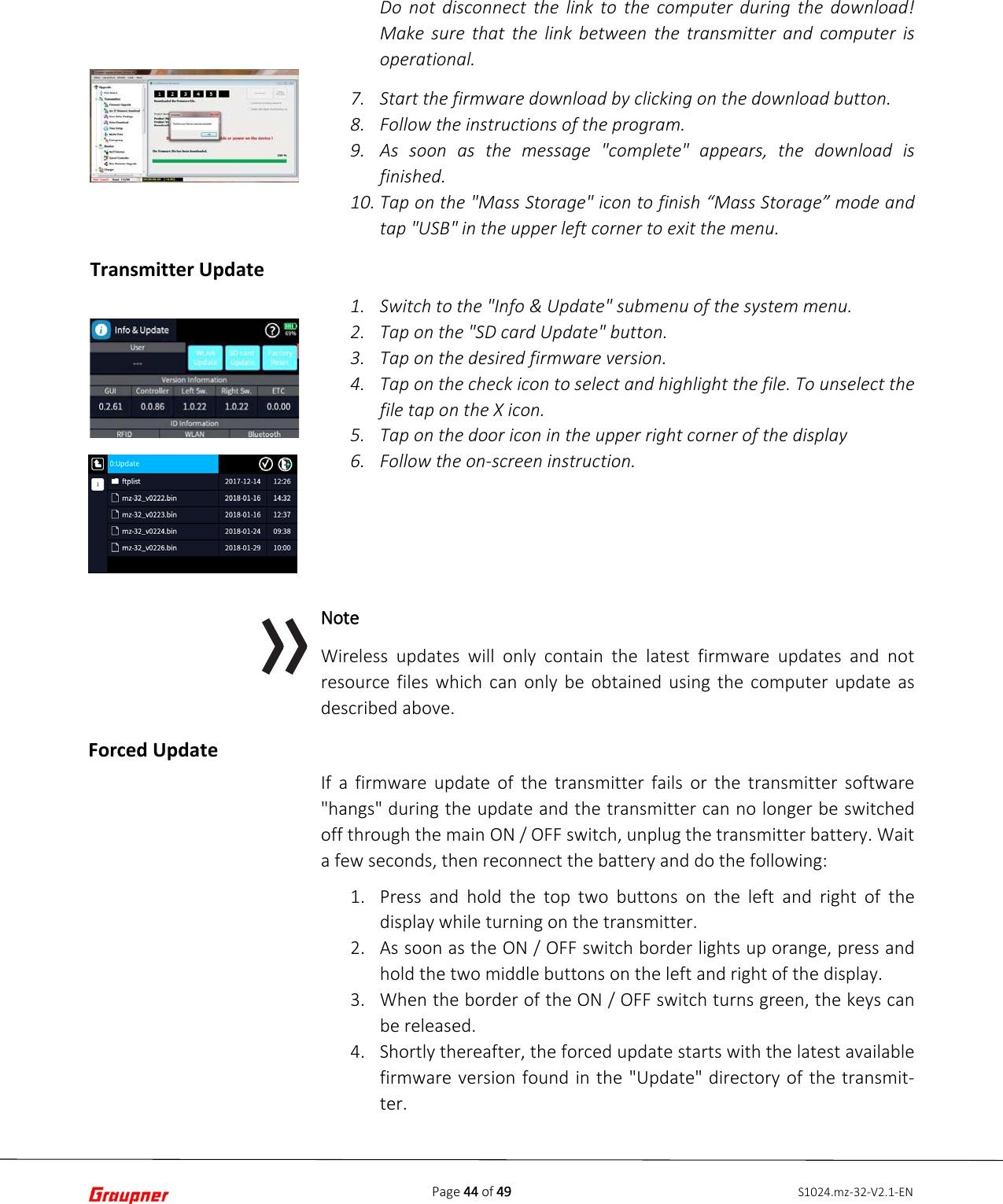 Page 44 of 49 S1024.mz-32-V2.1-EN Forced Update Do not disconnect the link to the computer during the download! Make sure that the link between the transmitter and computer is operational. 7. Start the firmware download by clicking on the download button.8. Follow the instructions of the program.9. As soon as the message &quot;complete&quot; appears, the download isfinished.10. Tap on the &quot;Mass Storage&quot; icon to finish “Mass Storage” mode andtap &quot;USB&quot; in the upper left corner to exit the menu.1. Switch to the &quot;Info &amp; Update&quot; submenu of the system menu.2. Tap on the &quot;SD card Update&quot; button.3. Tap on the desired firmware version.4. Tap on the check icon to select and highlight the file. To unselect thefile tap on the X icon.5. Tap on the door icon in the upper right corner of the display6. Follow the on-screen instruction.Note Wireless updates will only contain the latest firmware updates and not resource files which can only be obtained using the computer update as described above. If a firmware update of the transmitter fails or the transmitter software &quot;hangs&quot; during the update and the transmitter can no longer be switched off through the main ON / OFF switch, unplug the transmitter battery. Wait a few seconds, then reconnect the battery and do the following: 1. Press and hold the top two buttons on the left and right of thedisplay while turning on the transmitter.2. As soon as the ON / OFF switch border lights up orange, press andhold the two middle buttons on the left and right of the display.3. When the border of the ON / OFF switch turns green, the keys canbe released.4. Shortly thereafter, the forced update starts with the latest availablefirmware version found in the &quot;Update&quot; directory of the transmit- ter.Transmitter Update 