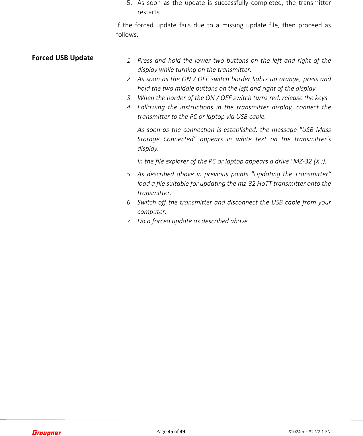 Page 45 of 49 S1024.mz-32-V2.1-ENForced USB Update 5. As soon as the update is successfully completed, the transmitterrestarts.If the forced update fails due to a missing update file, then proceed as follows: 1. Press and hold the lower two buttons on the left and right of thedisplay while turning on the transmitter.2. As soon as the ON / OFF switch border lights up orange, press andhold the two middle buttons on the left and right of the display.3. When the border of the ON / OFF switch turns red, release the keys4. Following the instructions in the transmitter display, connect thetransmitter to the PC or laptop via USB cable.As soon as the connection is established, the message &quot;USB MassStorage Connected&quot; appears in white text on the transmitter&apos;sdisplay.In the file explorer of the PC or laptop appears a drive &quot;MZ-32 (X :).5. As described above in previous  points &quot;Updating the Transmitter”load a file suitable for updating the mz-32 HoTT transmitter onto thetransmitter.6. Switch off the transmitter and disconnect the USB cable from yourcomputer.7. Do a forced update as described above.