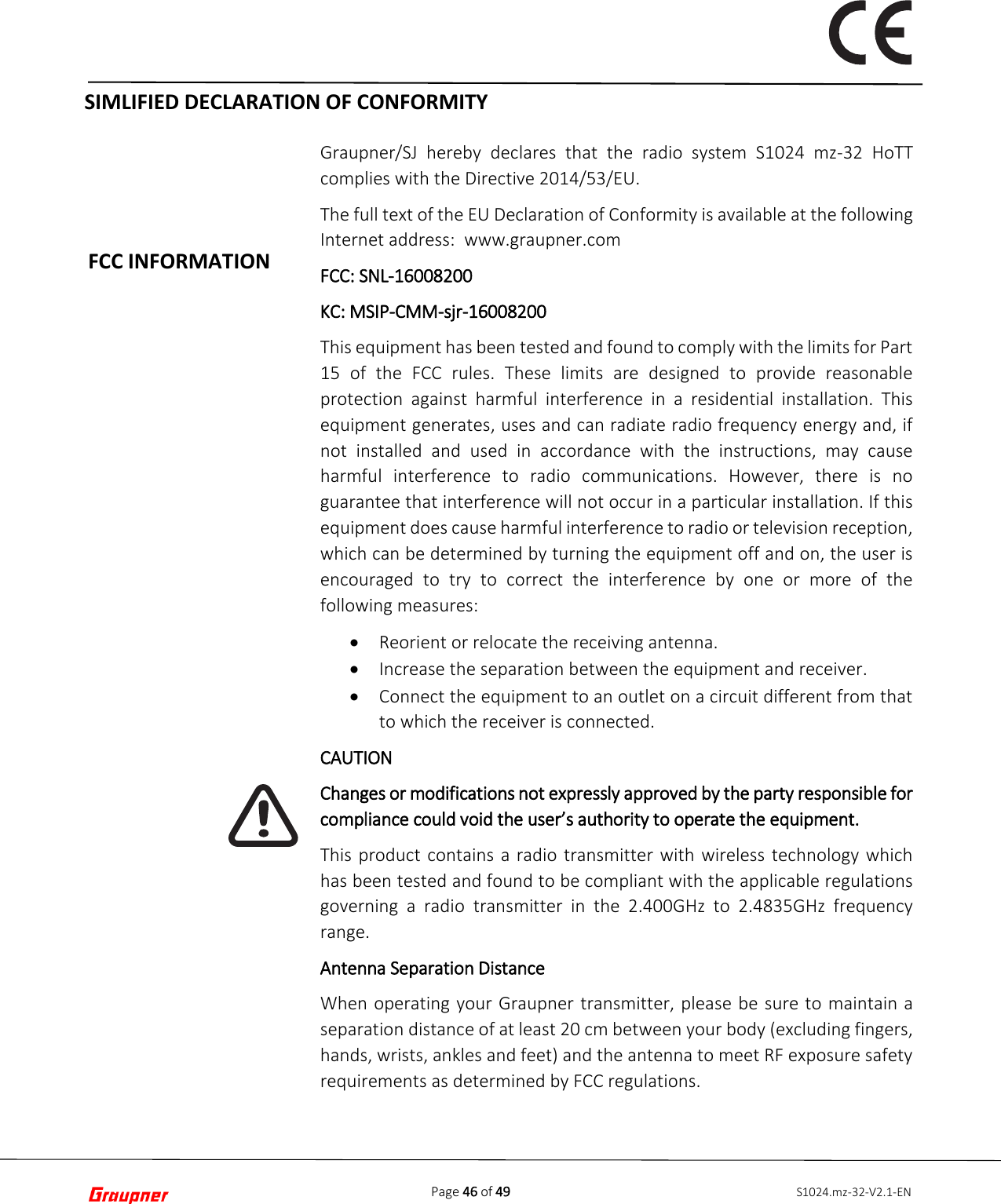 Page 46 of 49 S1024.mz-32-V2.1-ENFCC INFORMATION Graupner/SJ hereby declares that the radio system S1024 mz-32 HoTT complies with the Directive 2014/53/EU. The full text of the EU Declaration of Conformity is available at the following Internet address:  www.graupner.com FCC: SNL-16008200 KC: MSIP-CMM-sjr-16008200 This equipment has been tested and found to comply with the limits for Part 15 of the FCC rules. These limits are designed to provide reasonable protection against harmful interference in a residential installation. This equipment generates, uses and can radiate radio frequency energy and, if not installed and used in accordance with the instructions, may cause harmful interference to radio communications. However, there is no guarantee that interference will not occur in a particular installation. If this equipment does cause harmful interference to radio or television reception, which can be determined by turning the equipment off and on, the user is encouraged to try to correct the interference by one or more of the following measures: •Reorient or relocate the receiving antenna.•Increase the separation between the equipment and receiver.•Connect the equipment to an outlet on a circuit different from thatto which the receiver is connected.CAUTION Changes or modifications not expressly approved by the party responsible for compliance could void the user’s authority to operate the equipment. This product contains a radio transmitter with wireless technology which has been tested and found to be compliant with the applicable regulations governing a radio transmitter in the 2.400GHz to 2.4835GHz frequency range.  Antenna Separation Distance When operating your Graupner transmitter, please be sure to maintain a separation distance of at least 20 cm between your body (excluding fingers, hands, wrists, ankles and feet) and the antenna to meet RF exposure safety requirements as determined by FCC regulations. SIMLIFIED DECLARATION OF CONFORMITY 