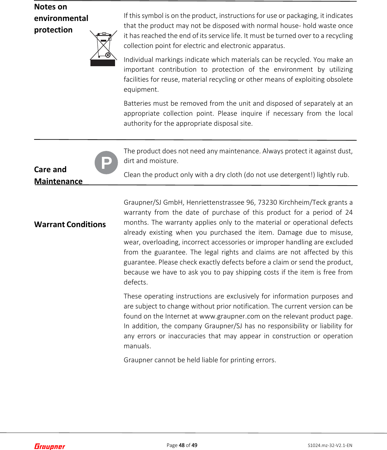Page 48 of 49 S1024.mz-32-V2.1-ENNotes on environmental protection Care and Maintenance Warrant Conditions If this symbol is on the product, instructions for use or packaging, it indicates that the product may not be disposed with normal house- hold waste once it has reached the end of its service life. It must be turned over to a recycling collection point for electric and electronic apparatus. Individual markings indicate which materials can be recycled. You make an important contribution to protection of the environment by utilizing facilities for reuse, material recycling or other means of exploiting obsolete equipment. Batteries must be removed from the unit and disposed of separately at an appropriate collection point. Please inquire if necessary from the local authority for the appropriate disposal site. The product does not need any maintenance. Always protect it against dust, dirt and moisture. Clean the product only with a dry cloth (do not use detergent!) lightly rub. Graupner/SJ GmbH, Henriettenstrassee 96, 73230 Kirchheim/Teck grants a warranty  from the date of purchase of this product for a period of 24 months. The warranty applies only to the material or operational defects already existing when you purchased the item. Damage due to misuse, wear, overloading, incorrect accessories or improper handling are excluded from the guarantee. The legal rights and claims are not affected by this guarantee. Please check exactly defects before a claim or send the product, because we have to ask you to pay shipping costs if the item is free from defects. These operating instructions are exclusively for information purposes and are subject to change without prior notification. The current version can be found on the Internet at www.graupner.com on the relevant product page. In addition, the company Graupner/SJ has no responsibility or liability for any errors or inaccuracies that may appear in construction or operation manuals. Graupner cannot be held liable for printing errors. P