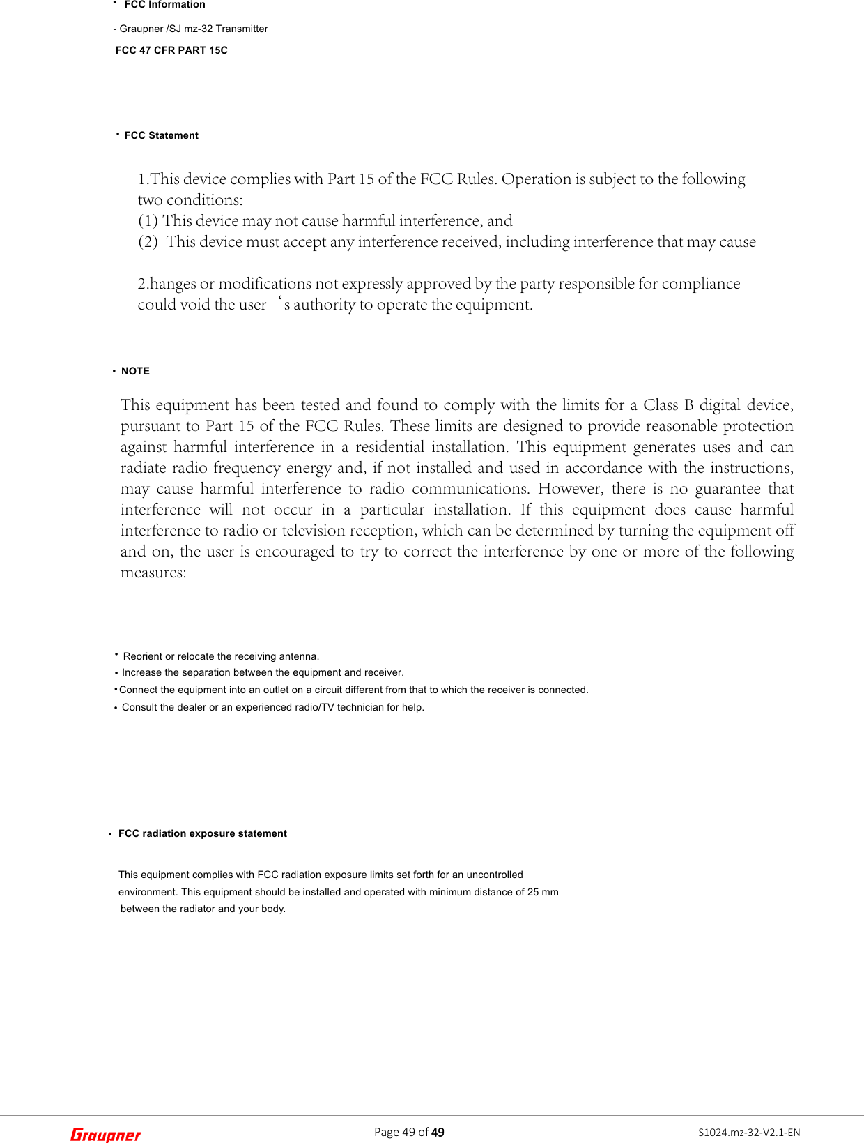    FCC Information FCC 47 CFR PART 15C   FCC Statement- Graupner /SJ mz-32 Transmitter 1.This device complies with Part 15 of the FCC Rules. Operation is subject to the followingtwo conditions:(1) This device may not cause harmful interference, and(2)  This device must accept any interference received, including interference that may cause2.hanges or modifications not expressly approved by the party responsible for compliancecould void the user‘s authority to operate the equipment.   NOTEThis equipment has been tested and found to comply with the limits for a Class B digital device, pursuant to Part 15 of the FCC Rules. These limits are designed to provide reasonable protection against  harmful  interference  in  a  residential  installation.  This  equipment  generates  uses  and  can radiate radio frequency energy and, if not installed and used  in accordance with the instructions, may  cause  harmful  interference  to  radio  communications.  However,  there  is  no  guarantee  that interference  will  not  occur  in  a  particular  installation.  If  this  equipment  does  cause  harmful interference to radio or television reception, which can be determined by turning the equipment off and on, the user is encouraged to try to correct the interference by one or more of the following measures: Reorient or relocate the receiving antenna.Increase the separation between the equipment and receiver. Connect the equipment into an outlet on a circuit different from that to which the receiver is connected.Consult the dealer or an experienced radio/TV technician for help.FCC radiation exposure statementThis equipment complies with FCC radiation exposure limits set forth for an uncontrolled environment. This equipment should be installed and operated with minimum distance of 25 mm between the radiator and your body.••••••••Page 49 of 49 S1024.mz-32-V2.1-EN