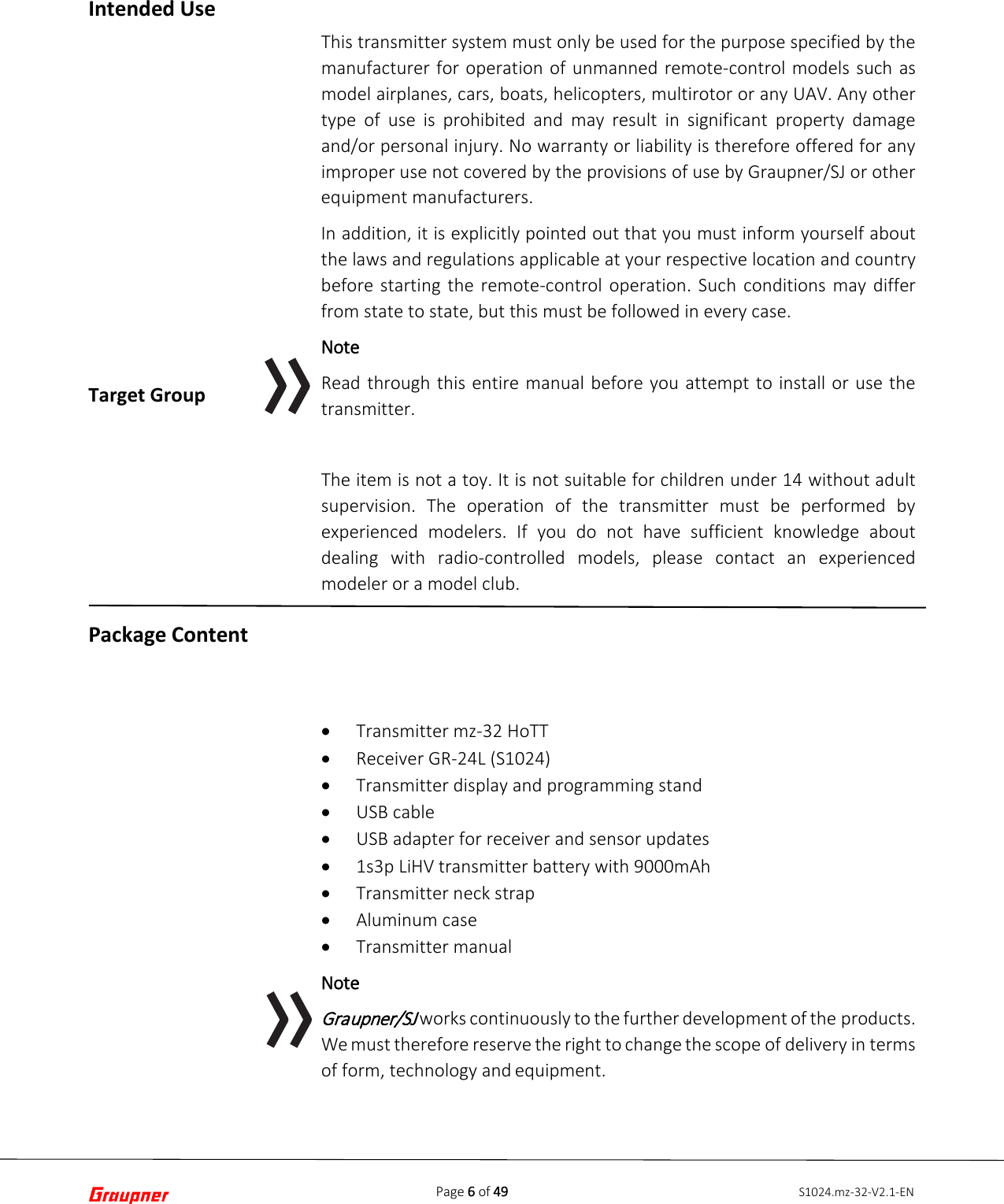 Page 6 of 49 S1024.mz-32-V2.1-ENIntended Use Target Group Package Content This transmitter system must only be used for the purpose specified by the manufacturer for operation of unmanned remote-control models such as model airplanes, cars, boats, helicopters, multirotor or any UAV. Any other type of use is prohibited and may result in significant property damage and/or personal injury. No warranty or liability is therefore offered for any improper use not covered by the provisions of use by Graupner/SJ or other equipment manufacturers. In addition, it is explicitly pointed out that you must inform yourself about the laws and regulations applicable at your respective location and country before  starting the remote-control operation. Such conditions may differ from state to state, but this must be followed in every case. Note Read through this entire manual before you attempt to install or use the transmitter. The item is not a toy. It is not suitable for children under 14 without adult supervision. The operation of the transmitter must be performed by experienced modelers. If you do not have sufficient knowledge about dealing with radio-controlled models, please contact an experienced modeler or a model club. •Transmitter mz-32 HoTT•Receiver GR-24L (S1024)•Transmitter display and programming stand•USB cable•USB adapter for receiver and sensor updates•1s3p LiHV transmitter battery with 9000mAh•Transmitter neck strap•Aluminum case•Transmitter manualNote Graupner/SJ works continuously to the further development of the products. We must therefore reserve the right to change the scope of delivery in terms of form, technology and equipment. 
