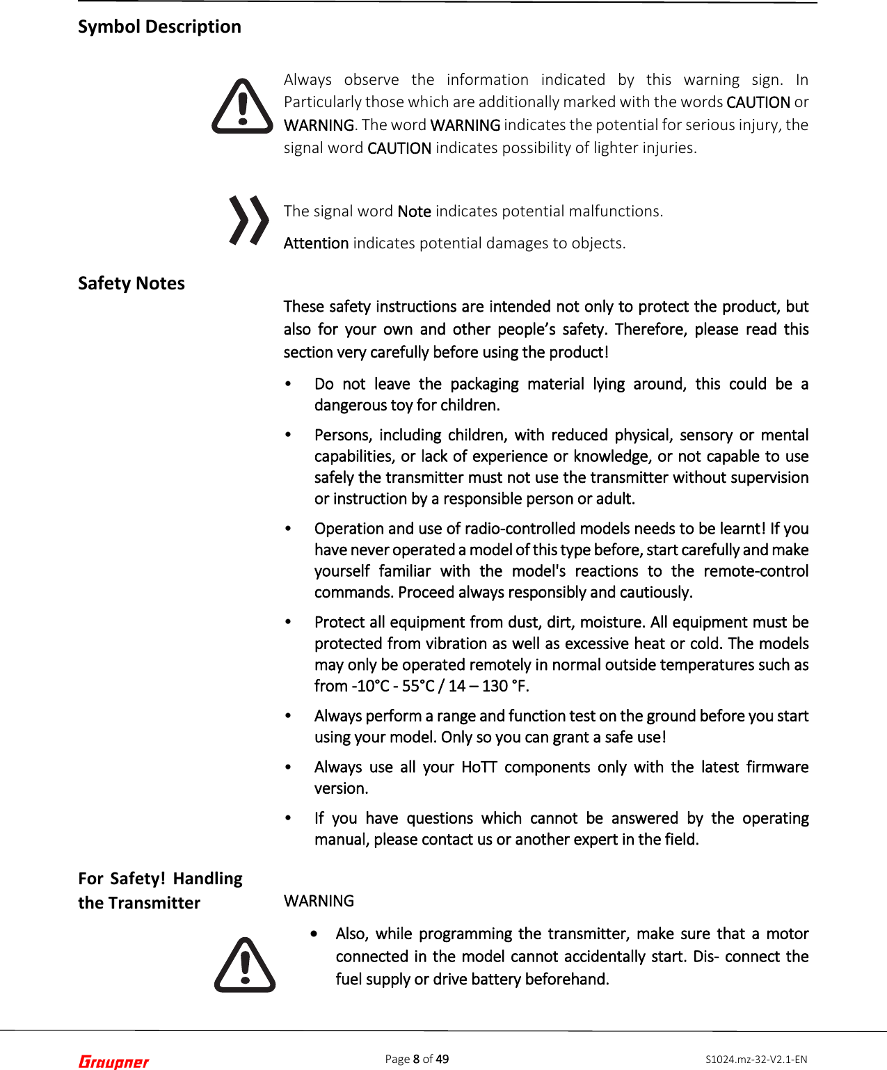 Page 8 of 49 S1024.mz-32-V2.1-ENSymbol Description Safety Notes For Safety! Handling the Transmitter Always observe the information indicated by this warning sign. In Particularly those which are additionally marked with the words CAUTION or WARNING. The word WARNING indicates the potential for serious injury, the signal word CAUTION indicates possibility of lighter injuries. The signal word Note indicates potential malfunctions. Attention indicates potential damages to objects. These safety instructions are intended not only to protect the product, but also for your own and other people’s safety. Therefore, please read this section very carefully before using the product! •Do not leave the packaging material lying around, this could be adangerous toy for children.•Persons, including children, with reduced physical, sensory or mentalcapabilities, or lack of experience or knowledge, or not capable to usesafely the transmitter must not use the transmitter without supervisionor instruction by a responsible person or adult.•Operation and use of radio-controlled models needs to be learnt! If youhave never operated a model of this type before, start carefully and makeyourself familiar with the model&apos;s reactions to the remote-controlcommands. Proceed always responsibly and cautiously.•Protect all equipment from dust, dirt, moisture. All equipment must beprotected from vibration as well as excessive heat or cold. The modelsmay only be operated remotely in normal outside temperatures such asfrom -10°C - 55°C / 14 – 130 °F.•Always perform a range and function test on the ground before you startusing your model. Only so you can grant a safe use!•Always use all your HoTT components only with the latest firmwareversion.•If you have questions which cannot be answered by the operatingmanual, please contact us or another expert in the field.WARNING •Also, while programming the transmitter, make sure that a motorconnected in the model cannot accidentally start. Dis- connect thefuel supply or drive battery beforehand.