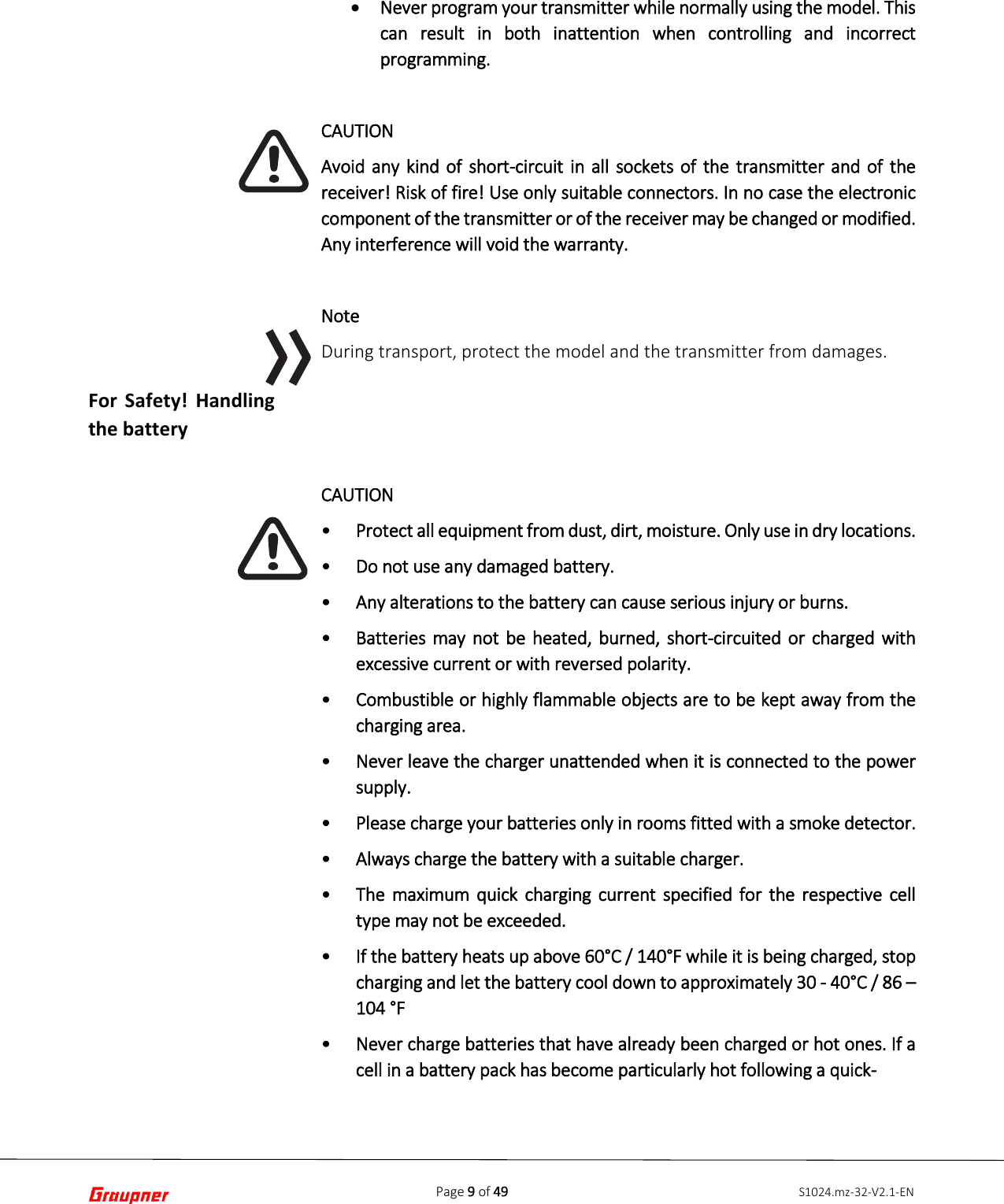 Page 9 of 49 S1024.mz-32-V2.1-ENFor Safety! Handling the battery •Never program your transmitter while normally using the model. Thiscan result in both inattention when controlling and incorrectprogramming.CAUTION Avoid any kind of short-circuit in all sockets of the transmitter and of the receiver! Risk of fire! Use only suitable connectors. In no case the electronic component of the transmitter or of the receiver may be changed or modified. Any interference will void the warranty. Note During transport, protect the model and the transmitter from damages. CAUTION •Protect all equipment from dust, dirt, moisture. Only use in dry locations.•Do not use any damaged battery.•Any alterations to the battery can cause serious injury or burns.•Batteries may not be heated, burned, short-circuited or charged withexcessive current or with reversed polarity.•Combustible or highly flammable objects are to be kept away from thecharging area.•Never leave the charger unattended when it is connected to the powersupply.•Please charge your batteries only in rooms fitted with a smoke detector.•Always charge the battery with a suitable charger.•The maximum quick charging current specified for the respective celltype may not be exceeded.•If the battery heats up above 60°C / 140°F while it is being charged, stopcharging and let the battery cool down to approximately 30 - 40°C / 86 –104 °F•Never charge batteries that have already been charged or hot ones. If acell in a battery pack has become particularly hot following a quick-   