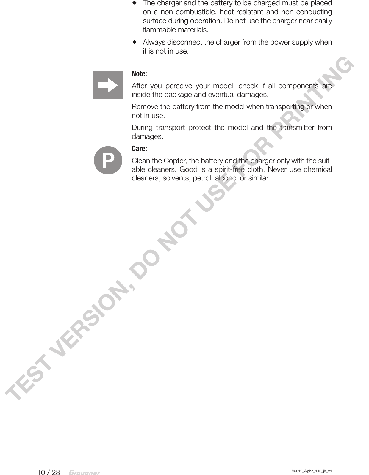 10 / 28 S5012_Alpha_110_jh_V1TEST VERSION, DO NOT USE FOR PRINTING The charger and the battery to be charged must be placed on a non-combustible, heat-resistant and non-conducting surface during operation. Do not use the charger near easily flammable materials. Always disconnect the charger from the power supply when it is not in use.Note: After you perceive your model, check if all components are inside the package and eventual damages.Remove the battery from the model when transporting or when not in use.During transport protect the model and the transmitter from damages. Care: Clean the Copter, the battery and the charger only with the suit-able cleaners. Good is a spirit-free cloth. Never use chemical cleaners, solvents, petrol, alcohol or similar.P